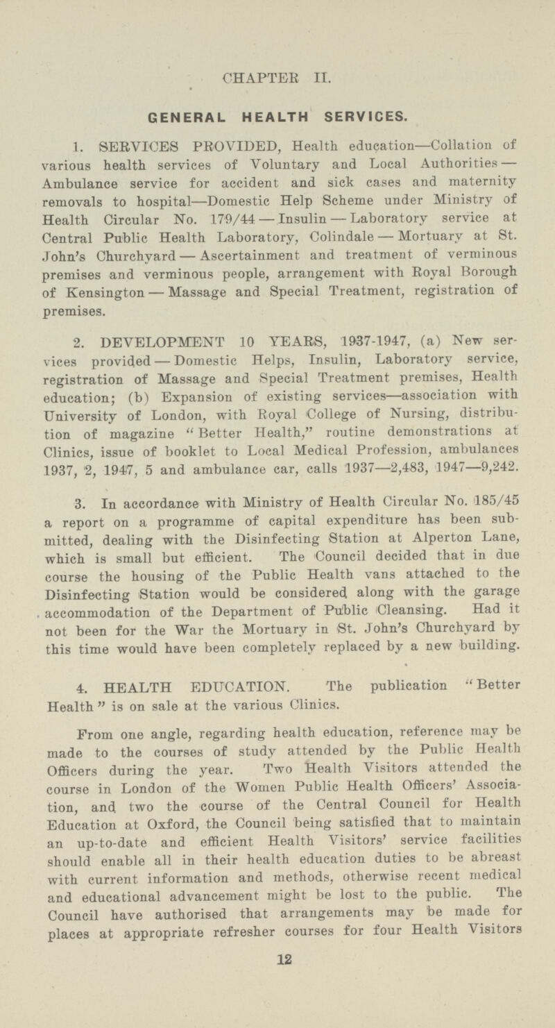 CHAPTER II. GENERAL HEALTH SERVICES. 1. SERVICES PROVIDED, Health education—Collation of various health services of Voluntary and Local Authorities— Ambulance service for accident and sick cases and maternity removals to hospital—Domestic Help Scheme under Ministry of Health Circular No. 179/44 — Insulin — Laboratory service at Central Public Health Laboratory, Colindale — Mortuary at St. John's Churchyard— Ascertainment and treatment of verminous premises and verminous people, arrangement with Royal Borough of Kensington — Massage and Special Treatment, registration of premises. 2. DEVELOPMENT 10 YEARS, 1937-1947, (a) New ser vices provided — Domestic Helps, Insulin, Laboratory service, registration of Massage and Special Treatment premises, Health education; (b) Expansion of existing services—association with University of London, with Royal College of Nursing, distribu tion of magazine  Better Health, routine demonstrations at Clinics, issue of booklet to Local Medical Profession, ambulances 1937, '2, 1947, 5 and ambulance car, calls 1937—2,483, 1947—9,242. 3. In accordance with Ministry of Health Circular No. 185/45 a report on a programme of capital expenditure has been sub mitted, dealing with the Disinfecting Station at Alperton Lane, which is small but efficient. The Council decided that in due course the housing of the Public Health vans attached to the Disinfecting Station would be considered along with the garage . accommodation of the Department of Pulblic Cleansing. Had it not been for the War the Mortuary in St. John's Churchyard by this time would have been completely replaced by a new building. 4. HEALTH EDUCATION. The publication  Better Health  is on sale at the various Clinics. From one angle, regarding health education, reference may be made to the courses of study attended by the Public Health Officers during the year. Two Health Visitors attended the course in London of the Women Public Health Officers' Associa tion, and two the course of the Central Council for Health Education at Oxford, the Council being satisfied that to maintain an up-to-date and efficient Health Visitors' service facilities should enable all in their health education duties to be abreast with current information and methods, otherwise recent medical and educational advancement might be lost to the public. The Council have authorised that arrangements may be made for places at appropriate refresher courses for four Health Visitors 12