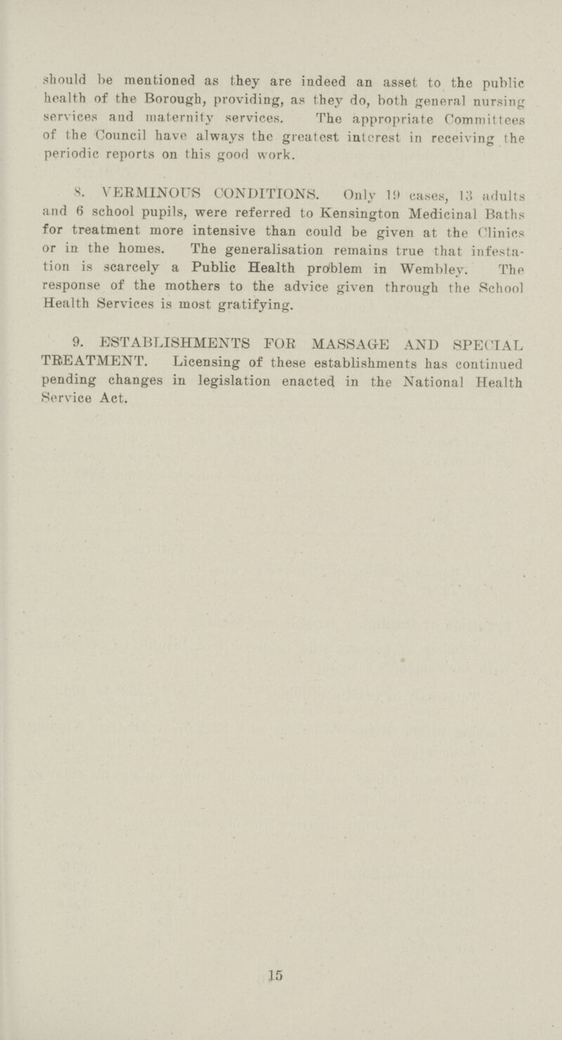 should be mentioned as they are indeed an asset to the public health of the Borough, providing, as they do, both general nursing services and maternity services. The appropriate Committees of the Council have always the greatest interest in receiving the periodic reports on this good work. 8. VERMINOUS CONDITIONS. Only 1!) cases, 13 adults and 6 school pupils, were referred to Kensington Medicinal Baths for treatment more intensive than could be given at the Clinics or in the homes. The generalisation remains true that infesta tion is scarcely a Public Health problem in Wembley. The response of the mothers to the advice given through the School Health Services is most gratifying. 9. ESTABLISHMENTS FOR MASSAGE AND SPECIAL TREATMENT. Licensing of these establishments has continued pending changes in legislation enacted in the National Health Service Act. 15