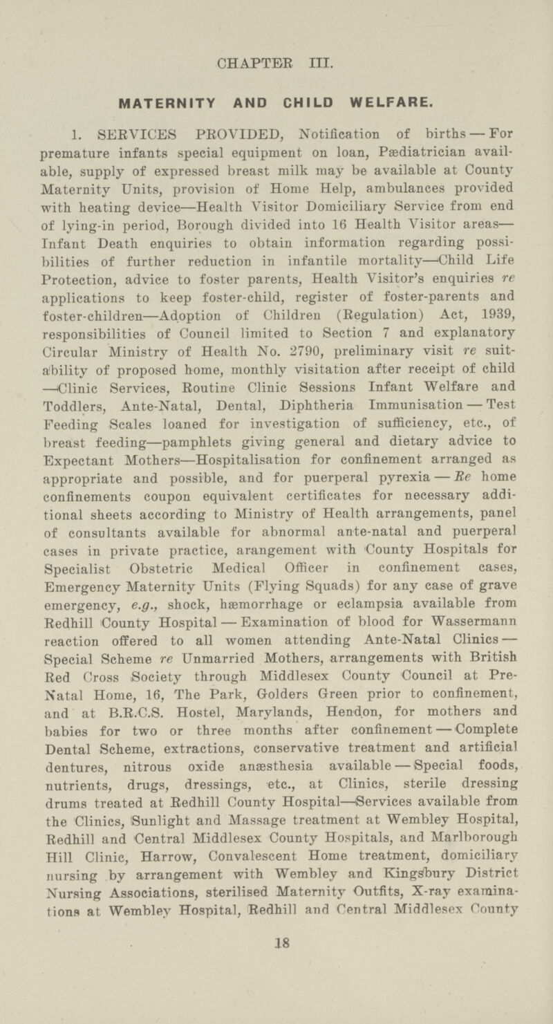 CHAPTER III. MATERNITY AND CHILD WELFARE. 1. SERVICES PROVIDED, Notification of births — For premature infants special equipment on loan, Pasdiatrician avail able, supply of expressed breast milk may be available at County Maternity Units, provision of Home Help, ambulances provided with heating device—Health Visitor Domiciliary Service from end of lying-in period, Borough divided into 16 Health Visitor areas— Infant Death enquiries to obtain information regarding possi bilities of further reduction in infantile mortality—Child Life Protection, advice to foster parents, Health Visitor's enquiries re applications to keep foster-child, register of foster-parents and foster-children—Adoption of Children (Regulation) Act, 1939, responsibilities of Council limited to Section 7 and explanatory Circular Ministry of Health No. 2790, preliminary visit re suit ability of proposed home, monthly visitation after receipt of child —Clinic Services, Routine Clinic Sessions Infant Welfare and Toddlers, Ante-Natal, Dental, Diphtheria Immunisation — Test Feeding Scales loaned for investigation of sufficiency, etc., of breast feeding—pamphlets giving general and dietary advice to Expectant Mothers—Hospitalisation for confinement arranged as appropriate and possible, and for puerperal pyrexia — Be home confinements coupon equivalent certificates for necessary addi tional sheets according to Ministry of Health arrangements, panel of consultants available for abnormal ante-natal and puerperal cases in private practice, arangement with County Hospitals for Specialist Obstetric Medical Officer in confinement cases, Emergency Maternity Units (Flying Squads) for any case of grave emergency, e.g., shock, haemorrhage or eclampsia available from Redhill County Hospital — Examination of blood for Wassermann reaction offered to all women attending Ante-Natal Clinics — Special Scheme re Unmarried Mothers, arrangements with British Red Cross Society through Middlesex County Council at Pre Natal Home, 16, The Park, Golders Green prior to confinement, and at B.R.C.S. Hostel, Marylands, Hendon, for mothers and babies for two or three months after confinement — Complete Dental Scheme, extractions, conservative treatment and artificial dentures, nitrous oxide anaesthesia available — Special foods, nutrients, drugs, dressings, etc., at Clinics, sterile dressing drums treated at Redhill County Hospital—Services available from the Clinics, Sunlight and Massage treatment at Wembley Hospital, Redhill and Central Middlesex County Hospitals, and Marlborough Hill Clinic, Harrow, Convalescent Home treatment, domiciliary nursing by arrangement with Wembley and Kingsbury District Nursing Associations, sterilised Maternity Outfits, X-ray examina tions at Wembley Hospital, Redhill and Central Middlesex County 18
