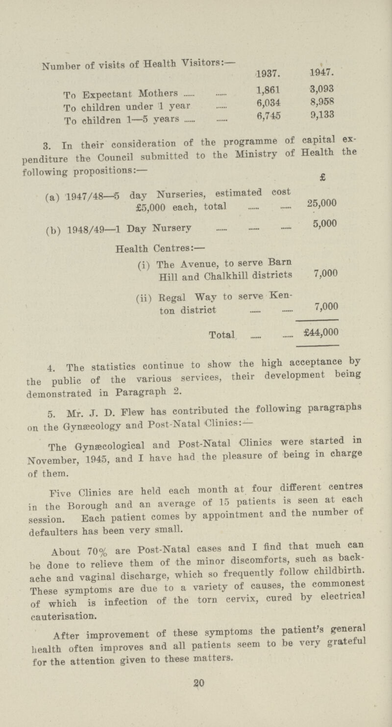 Number of visits of Health Visitors:— 1937. 1947. To Expectant Mothers 1,861 3,093 To children under 1 year 6,034 8,958 To children 1—5 years 6,745 9,133 3. In their consideration of the programme of capital ex penditure the Council submitted to the Ministry of Health the following propositions:— £ (a) 1947/48—5 day Nurseries, estimated cost £5,000 each, total 25,000 (b) 1948/49—1 Day Nursery 5,000 Health Centres:— (i) The Avenue, to serve Barn Hill and Chalkhill districts 7,000 (ii) Regal Way to serve Ken ton district 7,000 Total £44,000 4. The statistics continue to show the high acceptance by the public of the various services, their development being demonstrated in Paragraph 2. 5. Mr. J. D. Flew has contributed the following paragraphs on the Gynaecology and Post-Natal Clinics:— The Gynaecological and Post-Natal Clinics were started in November, 1945, and I have had the pleasure of being in charge of them. Five Clinics are held each month at four different centres in the Borough and an average of 15 patients is seen at each session. Each patient comes by appointment and the number of defaulters has been very small. About 70% are Post-Natal cases and I find that much can be done to relieve them of the minor discomforts, such as back ache and vaginal discharge, which so frequently follow childbirth. These symptoms are due to a variety of causes, the commonest of which is infection of the torn cervix, cured by electrical cauterisation. After improvement of these symptoms the patient's general health often improves and all patients seem to be very grateful for the attention given to these matters. 20