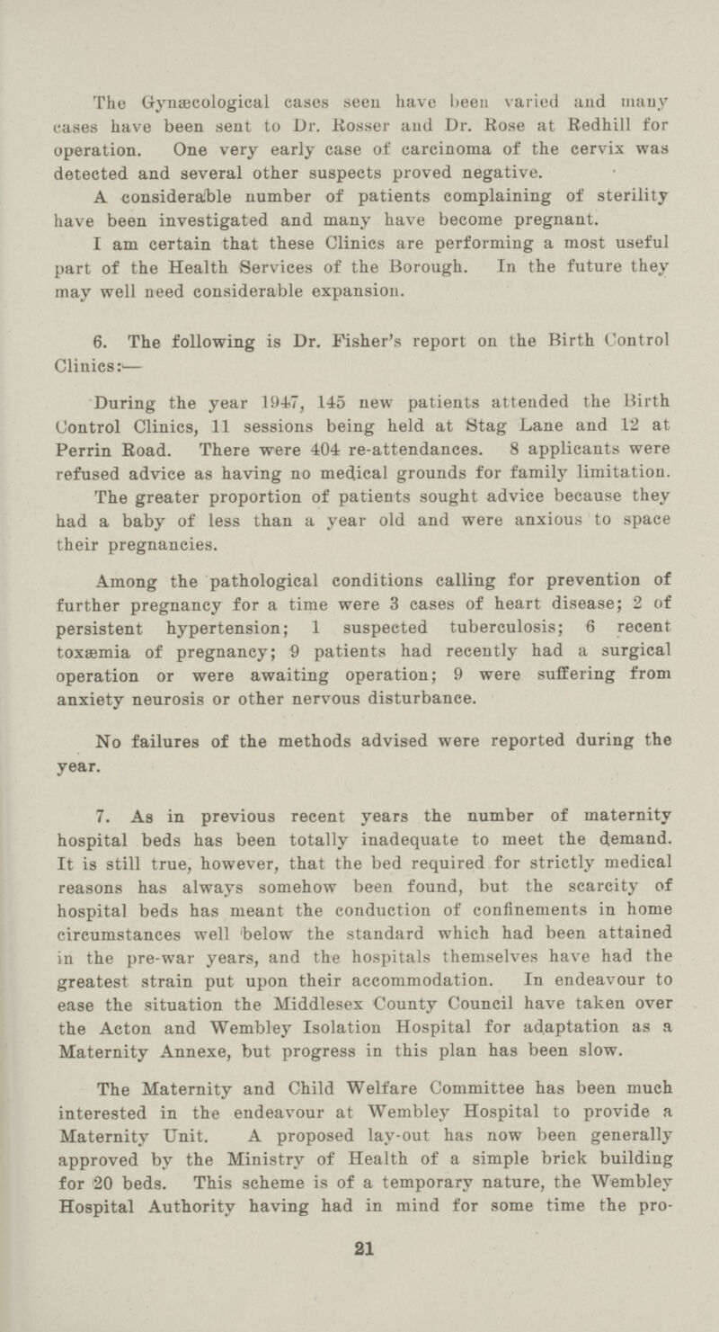 The Gynaecological cases seen have been varied and many cases have been sent to Dr. Kosser and Dr. Hose at Redhill for operation. One very early case of carcinoma of the cervix was detected and several other suspects proved negative. A considerable number of patients complaining of sterility have been investigated and many have become pregnant. I am certain that these Clinics are performing a most useful part of the Health Services of the Borough. In the future they may well need considerable expansion. 6. The following is Dr. Fisher's report on the Birth Control Clinics:— During the year 1947, 145 new patients attended the Birth Control Clinics, 11 sessions being held at Stag Lane and 12 at Perrin Road. There were 404 re-attendances. 8 applicants were refused advice as having no medical grounds for family limitation. The greater proportion of patients sought advice because they had a baby of less than a year old and were anxious to space their pregnancies. Among the pathological conditions calling for prevention of further pregnancy for a time were 3 cases of heart disease; 2 of persistent hypertension; 1 suspected tuberculosis; 6 recent toxaemia of pregnancy; 9 patients had recently had a surgical operation or were awaiting operation; 9 were suffering from anxiety neurosis or other nervous disturbance. No failures of the methods advised were reported during the year. 7. As in previous recent years the number of maternity hospital beds has been totally inadequate to meet the demand. It is still true, however, that the bed required for strictly medical reasons has always somehow been found, but the scarcity of hospital beds has meant the conduction of confinements in home circumstances well 'below the standard which had been attained in the pre-war years, and the hospitals themselves have had the greatest strain put upon their accommodation. In endeavour to ease the situation the Middlesex County Council have taken over the Acton and Wembley Isolation Hospital for adaptation as a Maternity Annexe, but progress in this plan has been slow. The Maternity and Child Welfare Committee has been much interested in the endeavour at Wembley Hospital to provide a Maternity Unit. A proposed lay-out has now been generally approved by the Ministry of Health of a simple brick building for 20 beds. This scheme is of a temporary nature, the Wembley Hospital Authority having had in mind for some time the pro¬ 21