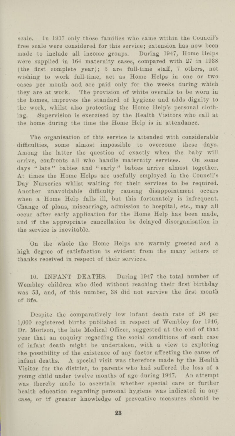 scale. In 1937 only those families who came within the Council's free scale were considered for this service; extension has now been made to include all income groups. During 1947, Home Helps were supplied in 164 maternity eases, compared with 27 in 1938 (the first complete year); 5 are full-time staff, 7 others, not wishing to work full-time, act as Home Helps in one or two cases per month and are paid only for the weeks during which they are at work. The provision of white overalls to be worn in the homes, improves the standard of hygiene and adds dignity to the work, whilst also protecting the Home Help's personal cloth ing. Supervision is exercised by the Health Visitors who eall at the home during the time the Home Help is in attendance. The organisation of this service is attended with considerable difficulties, some almost impossible to overcome these days. Among the latter the question of exactly when the baby will arrive, confronts all who handle maternity services. On some days  late babies and  early babies arrive almost together. At times the Home Helps are usefully employed in the Council's Day Nurseries whilst waiting for their services to ;be required. Another unavoidable difficulty causing disappointment occurs when a Home Help falls ill, but this fortunately is infrequent. Change of plans, miscarriage, admission to hospital, etc., may all occur after early application for the Home Help has been made, and if the appropriate cancellation be delayed disorganisation in the service is inevitable. On the whole the Home Helps are warmly greeted and a high degree of satisfaction is evident from the many letters of thanks received in respect of their services. 10. INFANT DEATHS. During 1947 the total number of Wembley children who died without reaching their first birthday was 53, and, of this number, 38 did not survive the first month of life. Despite the comparatively low infant death rate of 26 per 1,000 registered births published in respect of Wembley for 1946, Dr. Morison, the late Medical Officer, suggested at the end of that year that an enquiry regarding the social conditions of each case of infant death might be undertaken, with a view to exploring the possibility of the existence of any factor affecting the cause of infant deaths. A special visit was therefore made by the Health Visitor for the district, to parents who had suffered the loss of a young child under twelve months of age during 1947. An attempt was therefoy made to ascertain whether special care or further health education regarding personal hygiene was indicated in any case, or if greater knowledge of preventive measures should be 23