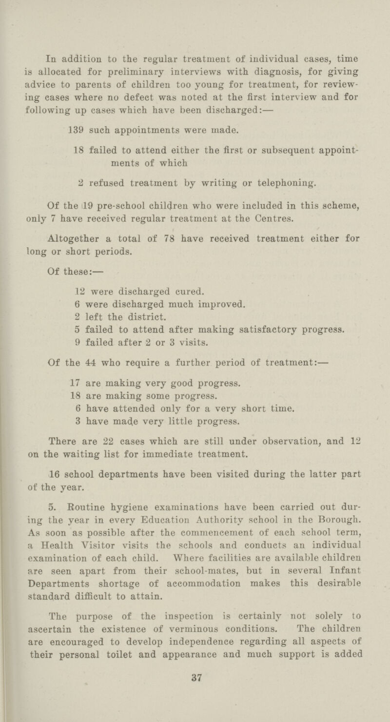 In addition to the regular treatment of individual cases, time is allocated for preliminary interviews with diagnosis, for giving advice to parents of children too young for treatment, for review ing cases where no defect was noted at the first interview and for following up cases which have been discharged:— 139 such appointments were made. 18 failed to attend either the first or subsequent appoint ments of which 2 refused treatment by writing or telephoning. Of the 19 pre-sehool children who were included in this scheme, only 7 have received regular treatment at the Centres. Altogether a total of 78 have received treatment either for long or short periods. Of these:— 12 were discharged cured. 6 were discharged much improved. 2 left the district. 5 failed to attend after making satisfactory progress. 9 failed after 2 or 3 visits. Of the 44 who require a further period of treatment:— 17 are making very good progress. 18 are making some progress. 6 have attended only for a very short time. 3 have made very little progress. There are 22 eases which are still under observation, and 12 on the waiting list for immediate treatment. 16 school departments have been visited during the latter part of the year. 5. Routine hygiene examinations have been carried out dur ing the year in every Education Authority school in the Borough. As soon as possible after the commencement of each school term, a Health Visitor visits the schools and conducts an individual examination of each child. Where facilities are available children are seen apart from their school-mates, but in several Infant Departments shortage of accommodation makes this desirable standard difficult to attain. The purpose of the inspection is certainly not solely to ascertain the existence of verminous conditions. The children are encouraged to develop independence regarding all aspects of their personal toilet and appearance and much support is added 37