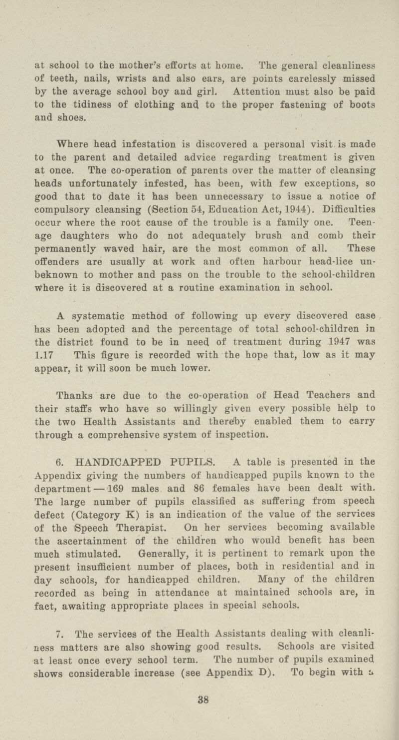 at school to the mother's efforts at home. The general cleanliness of teeth, nails, wrists and also ears, are points carelessly missed by the average school boy and girl. Attention must also be paid to the tidiness of clothing and to the proper fastening of boots and shoes. Where head infestation is discovered a personal visit, is made to the parent and detailed advice regarding treatment is given at once. The co-operation of parents over the matter of cleansing heads unfortunately infested, has been, with few exceptions, so good that to date it has been unnecessary to issue a notice of compulsory cleansing (Section 54, Education Act, 1944). Difficulties occur where the root cause of the trouble is a family one. Teen age daughters who do not adequately brush and comb their permanently waved hair, are the most common of all. These offenders are usually at work and often harbour head-lice un beknown to mother and pass on the trouble to the school-children Where it is discovered at a routine examination in school. A systematic method of following up every discovered case has been adopted and the percentage of total school-children in the district found to be in need of treatment during 1947 was 1.17 This figure is recorded with the hope that, low as it may appear, it will soon be much lower. Thanks are due to the co-operation of Head Teachers and their staffs who have so willingly given every possible help to the two Health Assistants and thereby enabled them to carry through a comprehensive system of inspection. 6. HANDICAPPED PUPILS. A table is presented in the Appendix giving the numbers of handicapped pupils known to the department —169 males and 86 females have been dealt with. The large number of pupils classified as suffering from speech defect (Category K) is an indication of the value of the services of the 'Speech Therapist. On her services becoming available the ascertainment of the children who would benefit has been much stimulated. Generally, it is pertinent to remark upon the present insufficient number of places, both in residential and in day schools, for handicapped children. Many of the children recorded as being in attendance at maintained schools are, in fact, awaiting appropriate places in special schools. 7. The services of the Health Assistants dealing with cleanli ness matters are also showing good results. Schools are visited at least once every school term. The number of pupils examined shows considerable increase (see Appendix D). To begin with a 38