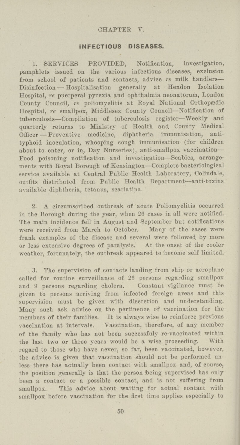 CHAPTER V. INFECTIOUS DISEASES. 1. SERVICES PROVIDED, Notification, investigation, pamphlets issued on the various infectious diseases, exclusion from school of patients and contacts, advice re milk handlers— Disinfection — Hospitalisation generally at Hendon Isolation Hospital, re puerperal pyrexia and ophthalmia neonatorum, London County Council, re poliomyelitis at Royal National Orthopaedic Hospital, re smallpox, Middlesex County Council—Notification of tuberculosis—Compilation of tuberculosis register—Weekly and quarterly returns to Ministry of Health and County Medical Officer — Preventive medicine, diphtheria immunisation, anti typhoid inoculation, whooping cough immunisation (for children about to enter, or in, Day Nurseries), anti-smallpox vaccination— Food poisoning notification and investigation—Scabies, arrange ments with Royal Borough of Kensington—Complete bacteriological service available at Central Public Health Laboratory, Colindale, outfits distributed from Public Health Department—anti-toxins available diphtheria, tetanus, scarlatina. 2. A circumscribed outbreak of acute Poliomyelitis occurred in the Borough during the year, when 26 cases in all were notified. The main incidence fell in August and September but notifications were received from March to October. Many of the cases were frank examples of the disease and several were followed, by more Gr less extensive degrees of paralysis. At the onset of the cooler weather, fortunately, the outbreak appeared to 'become self limited. 3. The supervision of contacts landing from ship or aeroplane called for routine surveillance of 26 persons regarding smallpox and 9 persons regarding cholera. Constant vigilance must be given to persons arriving from infected foreign areas and this supervision must be given with discretion and understanding. Many such ask advice on the pertinence of vaccination for the members of their families. It is always wise to reinforce previous vaccination at intervals. Vaccination, therefore, of any member of the family who has not been successfuly re-vaccinated within the last two or three years would be a wise proceeding. With regard to those who have never, so far, been vaccinated, however, the advice is given that vaccination should not be performed un less there has actually been contact with smallpox and, of course, the position generally is that the person ibeing supervised has only been a contact or a possible contact, and is not suffering from smallpox. This advice about waiting for actual contact with smallpox before vaccination for the first time applies especially to 50