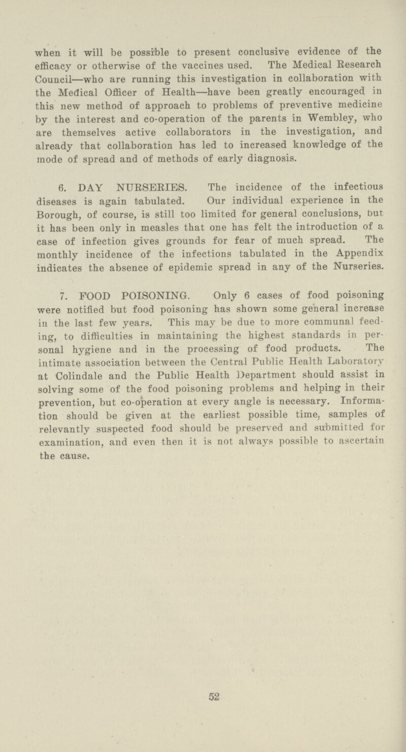 when it will be possible to present conclusive evidence of the efficacy or otherwise of the vaccines used. The Medical Research Council—who are running this investigation in collaboration with the Medical Officer of Health—have been greatly encouraged in this new method of approach to problems of preventive medicine by the interest and co-operation of the parents in Wembley, who are themselves active collaborators in the investigation, and already that collaboration has led to increased knowledge of the mode of spread and of methods of early diagnosis. 6. DAY NURSERIES. The incidence of the infectious diseases is again tabulated. Our individual experience in the Borough, of course, is still too limited for general conclusions, but it has been only in measles that one has felt the introduction of a case of infection gives grounds for fear of much spread. The monthly incidence of the infections tabulated in the Appendix indicates the absence of epidemic spread in any of the Nurseries. 7. FOOD POISONING. Only 6 cases of food poisoning were notified but food poisoning has shown some general increase in the last few years. This may be due to more communal feed ing, to difficulties in maintaining the highest standards in per sonal hygiene and in the processing of food products. The intimate association between the Central Public Health Laboratory at Colindale and the Public Health Department should assist in solving some of the food poisoning problems and helping in their prevention, but co-operation at every angle is necessary. Informa tion should be given at the earliest possible time, samples of relevantly suspected food should be preserved and submitted for examination, and even then it is not always possible to ascertain the cause. 52