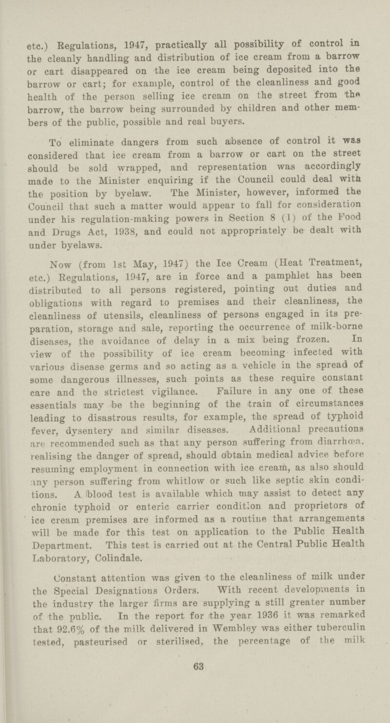 etc.) Regulations, 1947, practically all possibility of control in the cleanly handling and distribution of ice cream from a barrow or cart disappeared on the ice cream being deposited into the barrow or cart; for example, control of the cleanliness and good health of the person selling ice cream on the street from the barrow, the barrow being surrounded by children and other mem bers of the public, possible and real buyers. To eliminate dangers from such absence of control it was considered that ice cream from a barrow or cart on the street should be sold wrapped, and representation was accordingly made to the Minister enquiring if the Council could deal witn the position by byelaw. The Minister, however, informed the Council that such a matter would appear to fall for consideration under his regulation-making powers in Section 8 (1) of the Food and Drugs Act, 1938, and could not appropriately be dealt with under byelaws. Now (from 1st May,1947) the Ice Cream (Heat Treatment, etc.) Regulations, 1947, are in force and a pamphlet has been distributed to all persons registered, pointing out duties and obligations with regard to premises and their cleanliness, the cleanliness of utensils, cleanliness of persons engaged in its pre paration, storage and sale, reporting the occurrence of milk-borne diseases, the avoidance of delay in a mix being frozen. In view of the possibility of ice cream becoming infected with various disease germs and so acting as a vehicle in the spread of some dangerous illnesses, such points as these require constant care and the strictest vigilance. Failure in any one of these essentials may be the beginning of the train of circumstances leading to disastrous results, for example, the spread of typhoid fever, dysentery and similar diseases. Additional precautions are recommended such as that any person suffering from diarrhœa, realising the danger of spread, should Obtain medical advice before resuming employment in connection with ice cream, as also should any person suffering from whitlow or such like septic skin condi tions. A blood test is available which may assist to detect any chronic typhoid or enteric carrier condition and proprietors of ice cream premises are informed as a routine that arrangements will be made for this test on application to the Public Health Department. This test is carried out at the Central Public Health Laboratory, Colindale. Constant attention was given to the cleanliness of milk under the Special Designations Orders. With recent developments in the industry the larger firms are supplying a still greater number of the public. In the report for the year 1936 it was remarked that 92.6% of the milk delivered in Wembley was either tuberculin tested, pasteurised or sterilised, the percentage of the milk 63