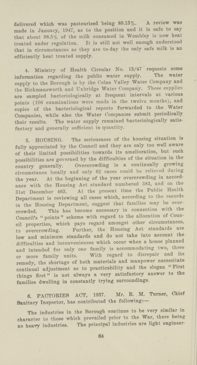 delivered which was pasteurised being 89.13%. A review was made in January,1947, as to the position and it is safe to say that about 98.5% of the milk consumed in Wembley is now heat treated under regulation. It is still not well enough understood that in circumstances as they are to-day the only safe milk is an efficiently heat treated supply. 4. Ministry of Health Circular No. 13/47 requests some information regarding the public water supply. The water supply to the Borough is by the Colne Valley Water Company and the Rickmansworth and Uxbridge Water Company. These supplies are sampled bacteriologically at frequent intervals at various points (106 examinations were made in the twelve months), and copies of the bacteriological reports forwarded to the Water Companies, while also the Water Companies submit periodically their results. The water supply remained bacteriologically satis factory and generally sufficient in quantity. 5. HOUSING. The seriousness of the housing situation is fully appreciated by the Council and they are only too well aware of their limited possibilities towards its amelioration, but such possibilities are governed by the difficulties of the situation in the country generally. Overcrowding is a continually growing circumstance locally and only 62 cases could be relieved during the year. At the beginning of the year overcrowding in accord ance with the Housing Act standard numbered 383, and on the 31st December 463. At the present time the Public Health Department is reviewing all cases which, according to the records in the Housing Department, suggest that families may be over crowded. This has become necessary in connection with the Council's points scheme with regard to the allocation of Coun cil properties, which pays regard amongst other circumstances, to overcrowding. Further, the Housing Act standards are low and minimum standards and do not take into account the difficulties and inconveniences which occur when a house planned and intended for only one family is accommodating two, three or more family units. With regard to disrepair and its remedy, the shortage of both materials and manpower necessitate continual adjustment as to practicability and the slogan First things first is not always a very satisfactory answer to the families dwelling in constantly trying surroundings. 6. FACTORIES ACT, 1937. Mr. R.M. Turner, Chief Sanitary Inspector, has contributed the following:— The industries in the Borough continue to be very similar in character to those which prevailed prior to the War, there being no heavy industries. The principal industries are light engineer- 64