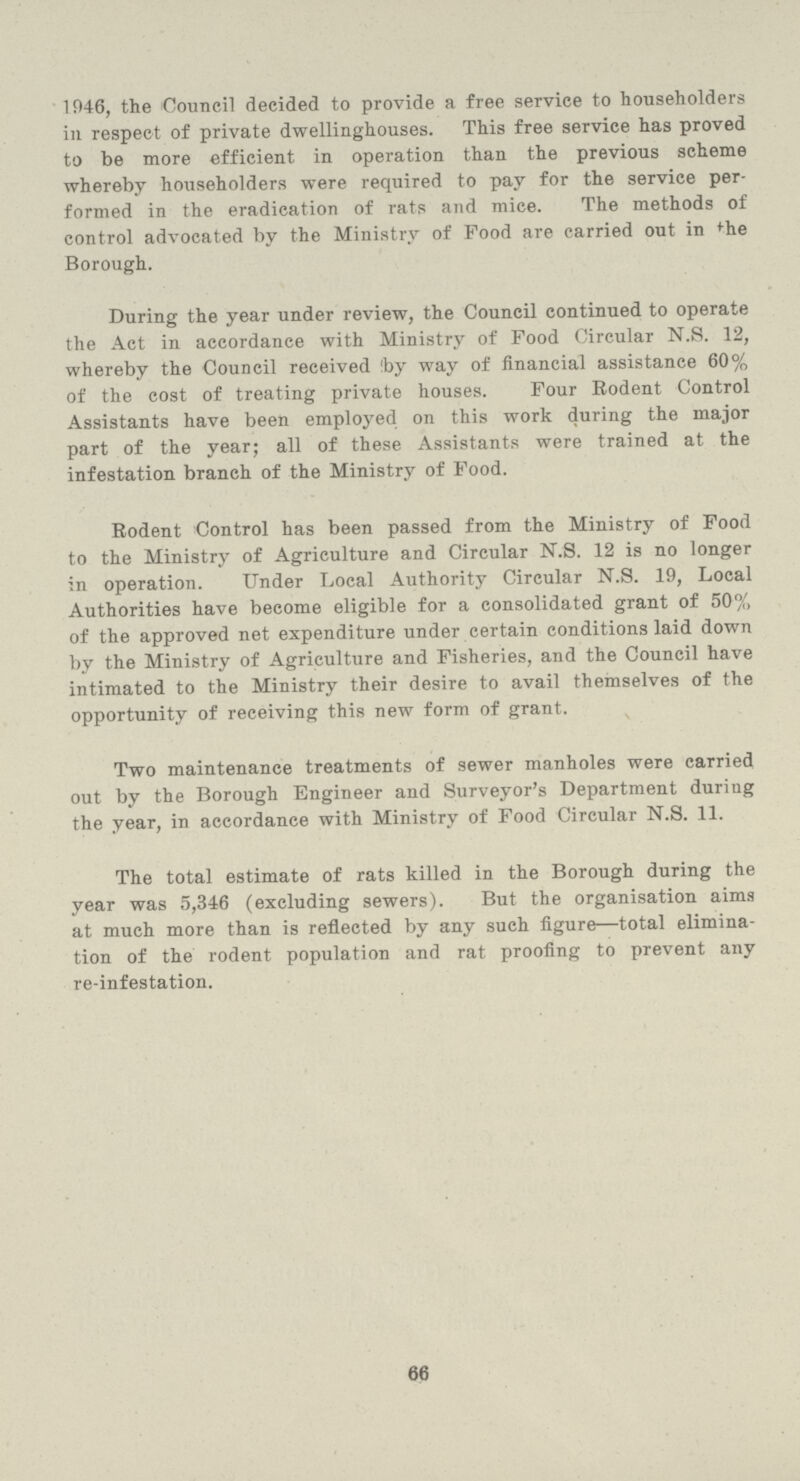 1946, the Council decided to provide a free service to householders in respect of private dwellinghouses. This free service has proved to be more efficient in operation than the previous scheme whereby householders were required to pay for the service per formed in the eradication of rats and mice. The methods of control advocated by the Ministry of Food are carried out in the Borough. During the year under review, the Council continued to operate the Act in accordance with Ministry of Food Circular N.S. 12, whereby the Council received !by way of financial assistance 60% of the cost of treating private houses. Four Rodent Control Assistants have been employed on this work during the major part of the year; all of these Assistants were trained at the infestation branch of the Ministry of Food. Rodent Control has been passed from the Ministry of Food to the Ministry of Agriculture and Circular N.S. 12 is no longer in operation. Under Local Authority Circular N.S. 19, Local Authorities have become eligible for a consolidated grant of 50% of the approved net expenditure under certain conditions laid down by the Ministry of Agriculture and Fisheries, and the Council have intimated to the Ministry their desire to avail themselves of the opportunity of receiving this new form of grant. Two maintenance treatments of sewer manholes were carried out by the Borough Engineer and Surveyor's Department during the year, in accordance with Ministry of Food Circular N.S. 11. The total estimate of rats killed in the Borough during the year was 5,346 (excluding sewers). But the organisation aims at much more than is reflected by any such figure—total elimina tion of the rodent population and rat proofing to prevent any re-infestation. 66