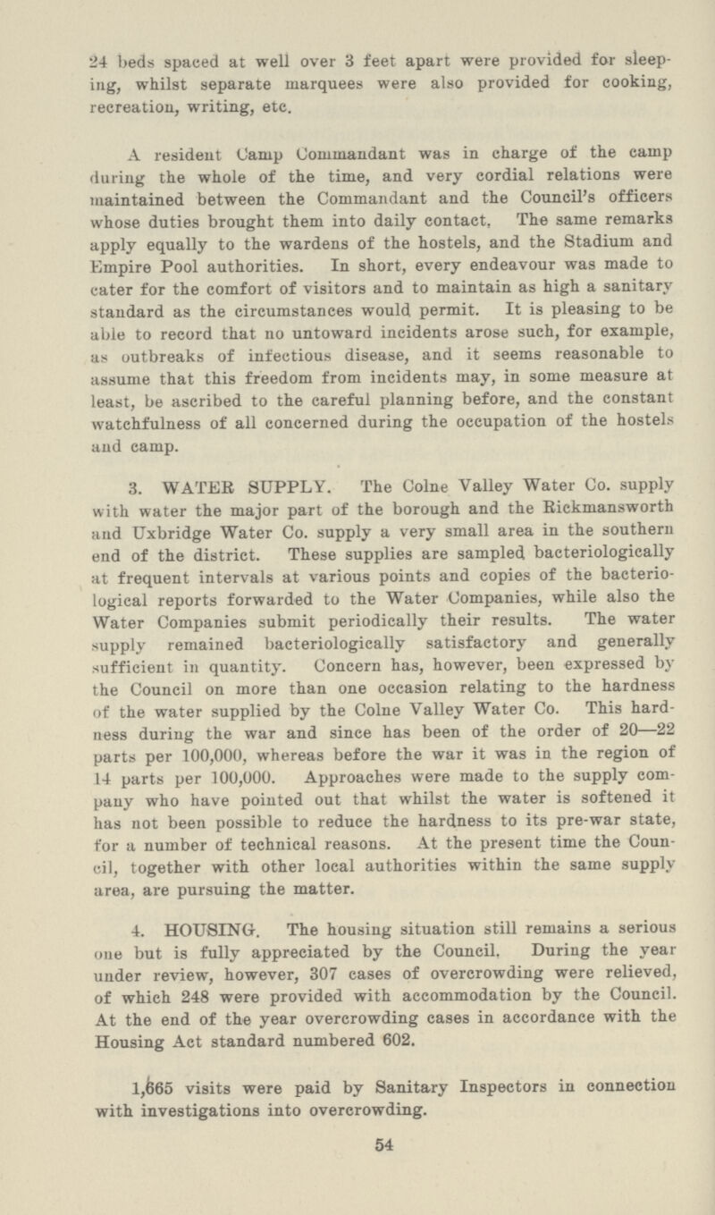 54 24 beds spaced at well over 3 feet apart were provided for sleep ing, whilst separate marquees were also provided for cooking, recreation, writing, etc. A resident Camp Commandant was in charge of the camp during the whole of the time, and very cordial relations were maintained between the Commandant and the Council's officers whose duties brought them into daily contact. The same remarks apply equally to the wardens of the hostels, and the Stadium and Empire Pool authorities. In short, every endeavour was made to cater for the comfort of visitors and to maintain as high a sanitary standard as the circumstances would permit. It is pleasing to be able to record that no untoward incidents arose such, for example, as outbreaks of infectious disease, and it seems reasonable to assume that this freedom from incidents may, in some measure at least, be ascribed to the careful planning before, and the constant watchfulness of all concerned during the occupation of the hostels and camp. 3. WATER SUPPLY. The Colne Valley Water Co. supply with water the major part of the borough and the Rickmansworth and Uxbridge Water Co. supply a very small area in the southern end of the district. These supplies are sampled bacteriologically at frequent intervals at various points and copies of the bacterio logical reports forwarded to the Water Companies, while also the Water Companies submit periodically their results. The water supply remained bacteriologically satisfactory and generally sufficient in quantity. Concern has, however, been expressed by the Council on more than one occasion relating to the hardness of the water supplied by the Colne Valley Water Co. This hard ness during the war and since has been of the order of 20—22 parts per 100,000, whereas before the war it was in the region of 14 parts per 100,000. Approaches were made to the supply com pany who have pointed out that whilst the water is softened it has not been possible to reduce the hardness to its pre-war state, for a number of technical reasons. At the present time the Coun cil, together with other local authorities within the same supply area, are pursuing the matter. 4. HOUSING. The housing situation still remains a serious one but is fully appreciated by the Council. During the year under review, however, 307 cases of overcrowding were relieved, of which 248 were provided with accommodation by the Council. At the end of the year overcrowding cases in accordance with the Housing Act standard numbered 602. 1,665 visits were paid by Sanitary Inspectors in connection with investigations into overcrowding.