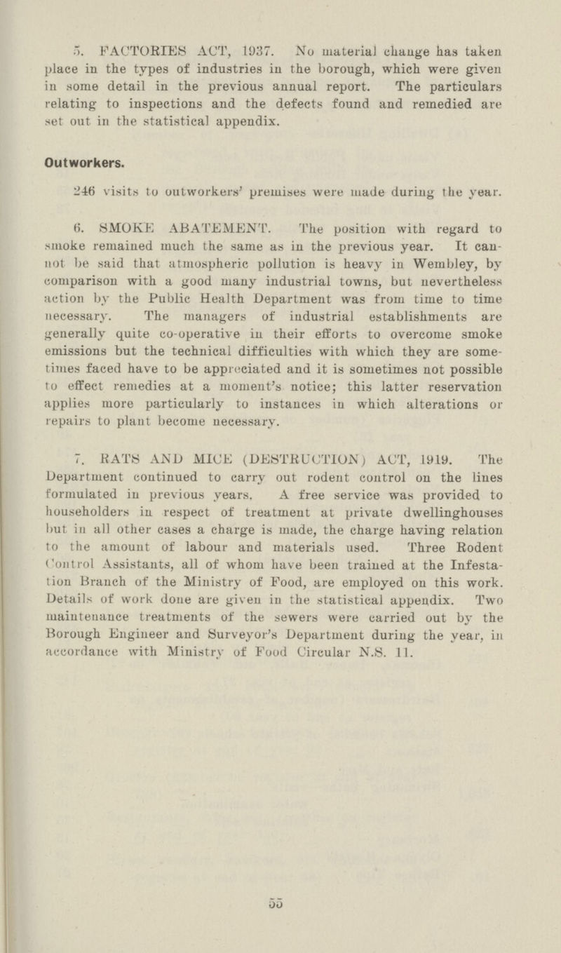 55 3. FACTORIES ACT, 1937. No material change has taken place in the types of industries in the borough, which were given in some detail in the previous annual report. The particulars relating to inspections and the defects found and remedied are set out in the statistical appendix. Outworkers. 246 visits to outworkers' premises were made during the year. 6. SMOKE ABATEMENT. The position with regard to smoke remained much the same as in the previous year. It can not be said that atmospheric pollution is heavy in Wembley, by comparison with a good many industrial towns, but nevertheless action by the Public Health Department was from time to time necessary. The managers of industrial establishments are generally quite co-operative in their efforts to overcome smoke emissions but the technical difficulties with which they are some times faced have to be appreciated and it is sometimes not possible to effect remedies at a moment's notice; this latter reservation applies more particularly to instances in which alterations or repairs to plant become necessary. 7. BATS AND MICE (DESTRUCTION) ACT, 1919. The Department continued to carry out rodent control on the lines formulated in previous years. A free service was provided to householders in respect of treatment at private dwellinghouses but in all other eases a charge is made, the charge having relation to the amount of labour and materials used. Three Rodent Control Assistants, all of whom have been trained at the Infesta tion Branch of the Ministry of Food, are employed on this work. Details of work done are given in the statistical appendix. Two maintenance treatments of the sewers were carried out by the Borough Engineer and Surveyor's Department during the year, in accordance with Ministry of Food Circular N.S. 11.