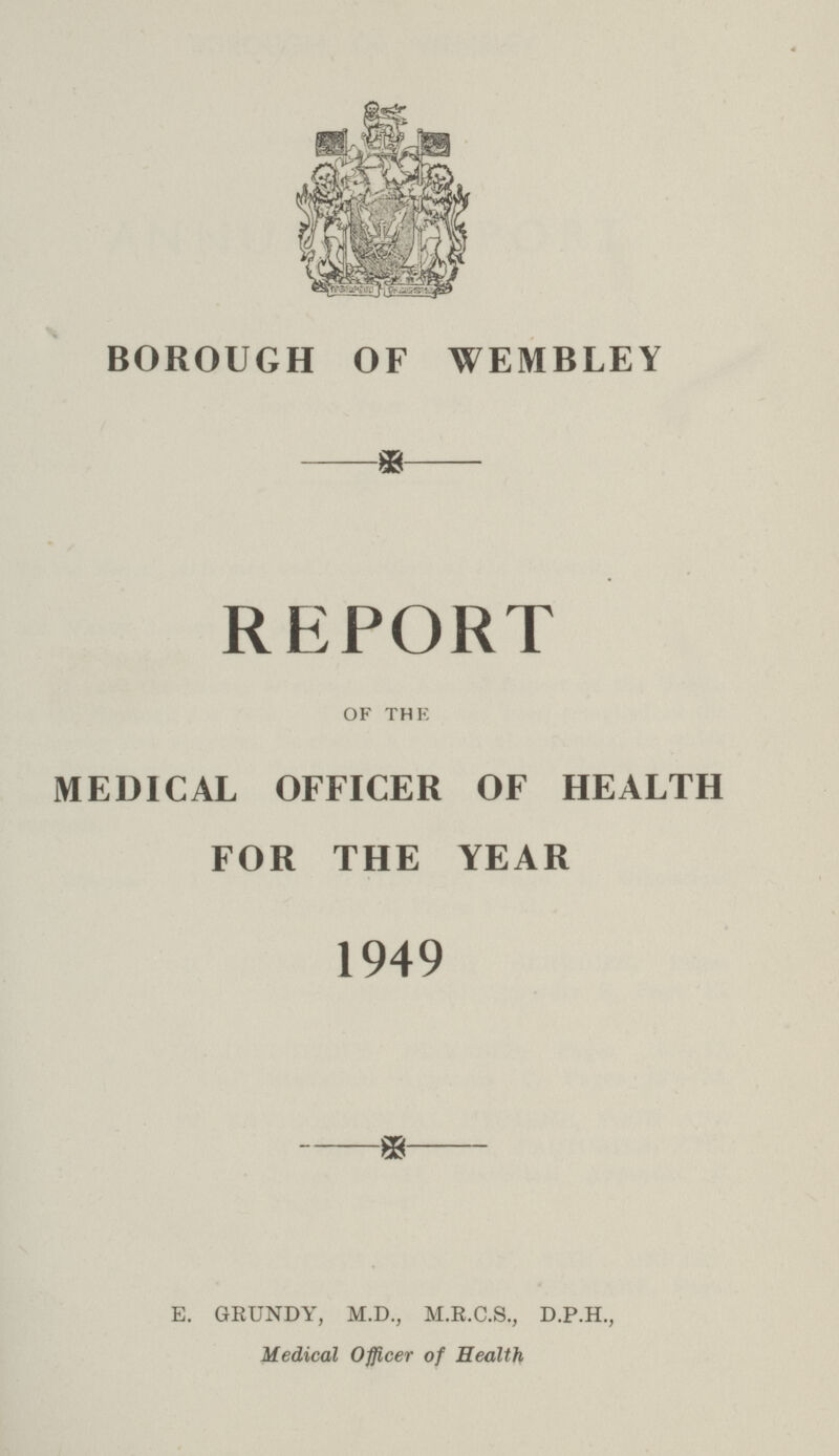 BOROUGH OF WEMBLEY REPORT OF THE MEDICAL OFFICER OF HEALTH FOR THE YEAR 1949 E. GRUNDY, M.D., M.R.C.S., D.P.H., Medical Officer of Health