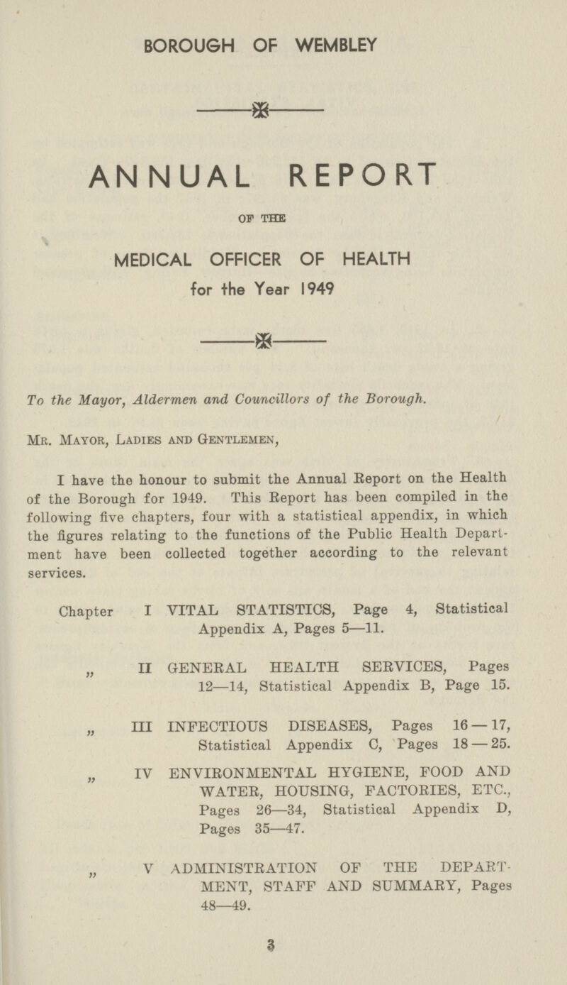 BOROUGH OF WEMBLEY ANNUAL REPORT of the MEDICAL OFFICER OF HEALTH for the Year 1949 To the Mayor, Aldermen and Councillors of the Borough. Mr. Mayor, Ladies and Gentlemen, I have the honour to submit the Annual Report on the Health of the Borough for 1949. This Report has been compiled in the following five chapters, four with a statistical appendix, in which the figures relating to the functions of the Public Health Depart ment have been collected together according to the relevant services. Chapter I VITAL STATISTICS, Page 4, Statistical Appendix A, Pages 5—11. „ II GENERAL HEALTH SERVICES, Pages 12—14, Statistical Appendix B, Page 15. „ III INFECTIOUS DISEASES, Pages 16 — 17, Statistical Appendix C, Pages 18 — 25. „ IV ENVIRONMENTAL HYGIENE, FOOD AND WATER, HOUSING, FACTORIES, ETC., Pages 26—34, Statistical Appendix D, Pages 35—47. „ V ADMINISTRATION OF THE DEPART MENT, STAFF AND SUMMARY, Pages 48—49. 3