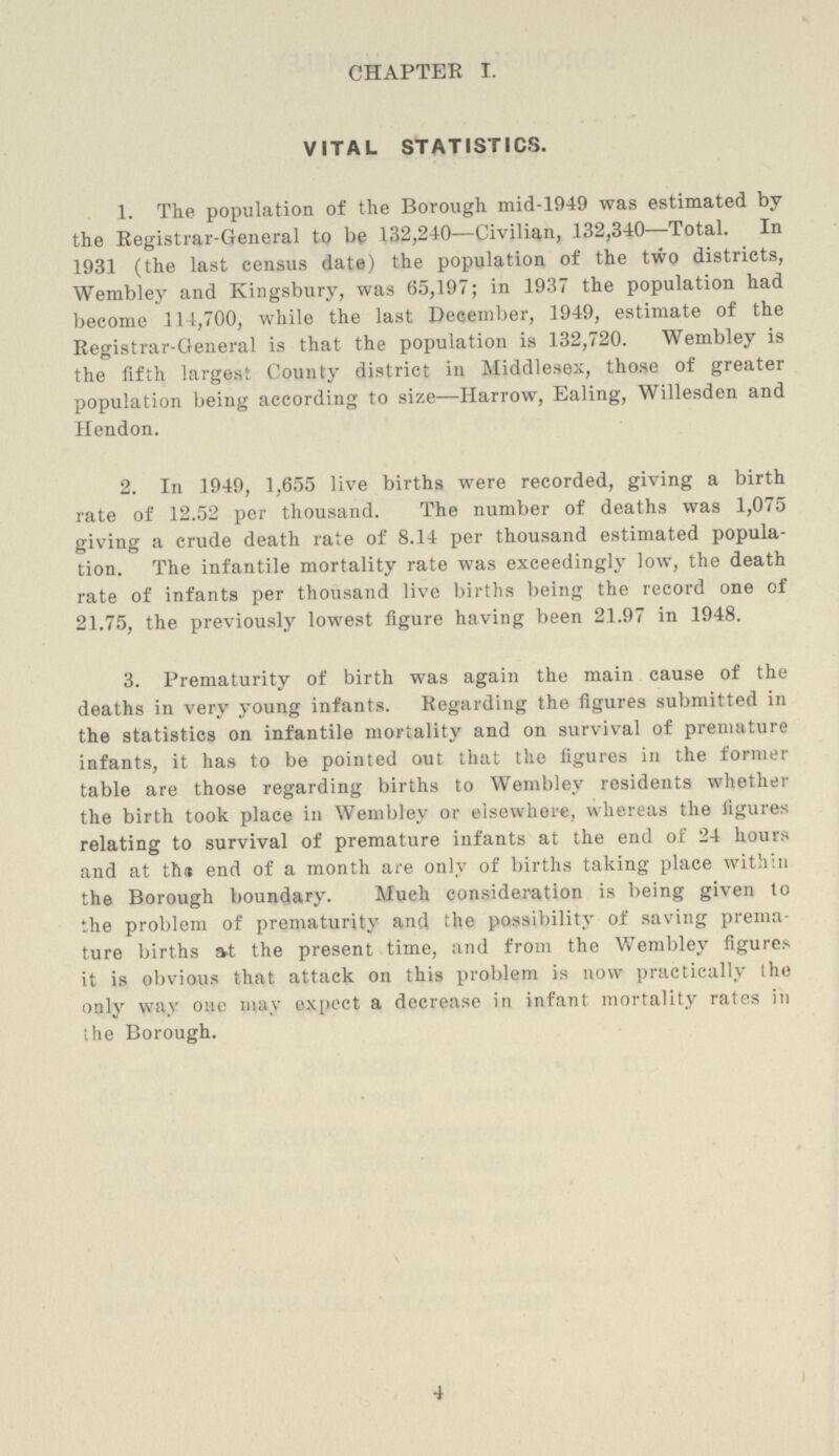 CHAPTER I. VITAL STATISTICS. 1. The population of the Borough mid-1949 was estimated by the Registrar-General to be 132,240—Civilian, 132,340—Total. In 1931 (the last census date) the population of the two districts, Wembley and Kingsbury, was 65,197; in 1937 the population had become 114,700, while the last December, 1949, estimate of the Registrar-General is that the population is 132,720. Wembley is the fifth largest County district in Middlesex, those of greater population being according to size—Harrow, Ealing, Willesden and Hendon. 2. In 1949, 1,655 live births were recorded, giving a birth rate of 12.52 per thousand. The number of deaths was 1,075 giving a crude death rate of 8.14 per thousand estimated popula tion. The infantile mortality rate was exceedingly low, the death rate of infants per thousand live births being the record one of 21.75, the previously lowest figure having been 21.97 in 1948. 3. Prematurity of birth was again the main cause of the deaths in very young infants. Regarding the figures submitted in the statistics on infantile mortality and on survival of premature infants, it has to be pointed out that the figures in the former table are those regarding births to Wembley residents whether the birth took place in Wembley or elsewhere, whereas the figures relating to survival of premature infants at the end of 24 hours and at the end of a month are only of births taking place within the Borough boundary. Much consideration is being given to the problem of prematurity and the possibility of saving prema ture births at the present time, and from the Wembley figures it is obvious that attack on this problem is now practically the only way one may expect a decrease in infant mortality rates in the Borough. 4