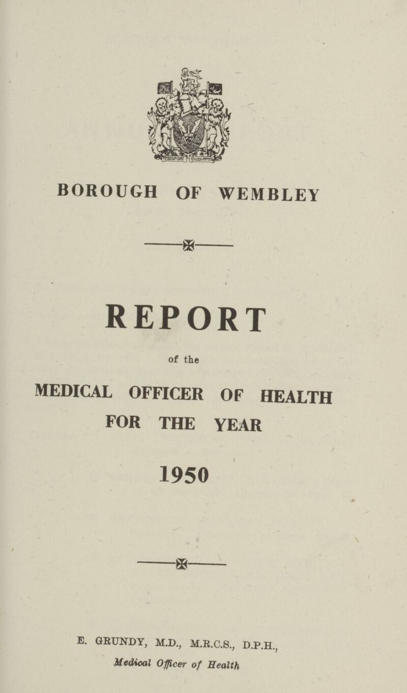 BOROUGH OF WEMBLEY REPORT of the MEDICAL OFFICER OF HEALTH FOR THE YEAR 1950 E. GRUNDY, M.D., M.E.C.S., D.P.H., Medical Officer of Health