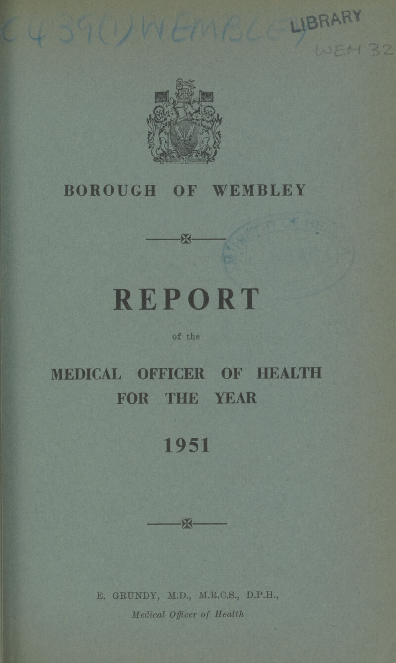 WEH 32 BOROUGH OF WEMBLEY REPORT of the MEDICAL OFFICER OF HEALTH FOR THE YEAR 1951 E. GEUNDY, M:D., M.B.C.S., D.P.H., Medical Officer of Health