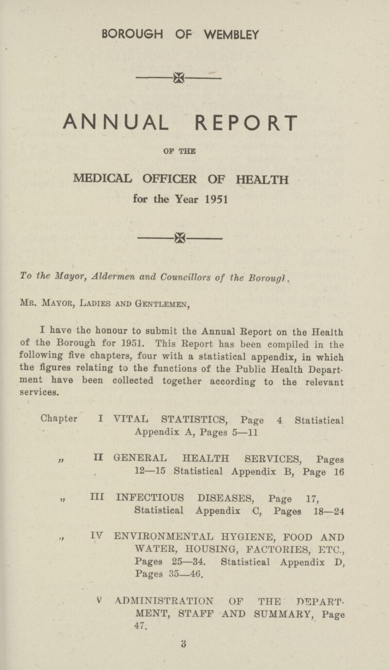 BOROUGH OF WEMBLEY ANNUAL REPORT OF THE MEDICAL OFFICER OF HEALTH for the Year 1951 To the Mayor, Aldermen and Councillors of the Borough. Mr. Mayor, Ladies and Gentlemen, I have the honour to submit the Annual Report on the Health of the Borough for 1951. This Report has been compiled in the following five chapters, four with a statistical appendix, in which the figures relating to the functions of the Public Health Depart ment have been collected together according to the relevant services. Chapter I VITAL STATISTICS, Page 4 Statistical Appendix A, Pages 5—11 „ II GENERAL HEALTH SERVICES, Pages 12—15 Statistical Append.ix B, Page 16 „ III INFECTIOUS DISEASES, Page 17, Statistical Appendix C, Pages 18—24 „ IV ENVIRONMENTAL HYGIENE, FOOD AND WATER, HOUSING, FACTORIES, ETC., Pages 25—34. Statistical Appendix D, Pages 35—46. V ADMINISTRATION OF THE DEPART MENT, STAFF AND SUMMARY, Page 47. 3