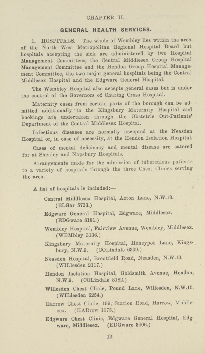 CHAPTER II. GENERAL HEALTH SERVICES. 1. HOSPITALS. The whole of Wembley lies within the area of the North West Metropolitan Regional Hospital Board but hospitals accepting the sick are administered by two Hospital Management Committees, the Central Middlesex Group Hospital Management Committee and the Hendon Group Hospital Manage ment Committee, the two major general hospitals being the Central Middlesex Hospital and the Edgware General Hospital. The Wembley Hospital also accepts general cases but is under the control of the Governors of Charing Cross Hospital. Maternity cases from certain parts of the borough can be ad mitted additionally to the Kingsbury Maternity Hospital and bookings are undertaken through the Obstetric Out-Patients' Department of the Central Middlesex Hospital. Infectious diseases are normally accepted at the Neasden Hospital or, in case of necessity, at the Hendon Isolation Hospital. Cases of mental deficiency and mental disease are catered for at Shenley and Napsbury Hospitals. Arrangements made for the admission of tuberculous patients to a variety of hospitals through the three Chest Clinics serving the area. A list of hospitals is included:— Central Middlesex Hospital, Acton Lane, N.W.10. (ELGar 5733.) Edgware General Hospital, Edgware, Middlesex. (EDGware 8181.) Wembley Hospital, Fairview Avenue, Wembley, Middlesex. (WEMbley 3136.) Kingsbury Maternity Hospital, Honeypot Lane, Kings bury, N.W.9. (COLindale 6309.) Neasden Hospital, Brentfield Road, Neasden, N.W.10. (WILlesden 2117.) Hendon Isolation Hospital, Goldsmith Avenue, Hendon, N.W.9. (COLindale 8182.) Willesden Chest Clinic, Pound Lane, Willesden, N.W.10. (WILlesden 6254.) Harrow Chest Clinic, 199, Station Road, Harrow, Middle sex. (HARrow 1075.) Edgware Chest Clinic, Edgware General Hospital, Edg ware, Middlesex. (EDGware 3406.) 12