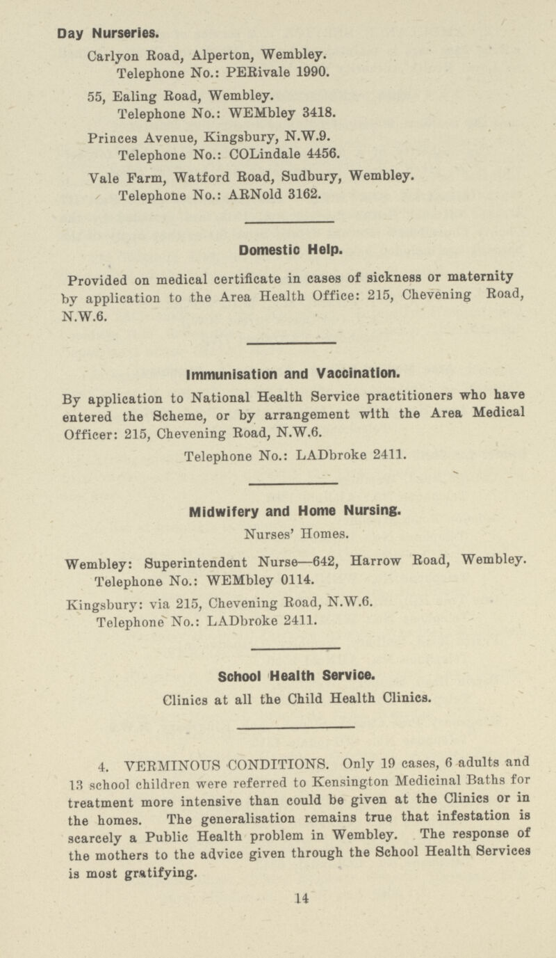 Day Nurseries. Carlyon Road, Alperton, Wembley. Telephone No.: PERivale 1990. 55, Ealing Road, Wembley. Telephone No.: WEMbley 3418. Princes Avenue, Kingsbury, N.W.9. Telephone No.: COLindale 4456. Vale Farm, Watford Road, Sudbury, Wembley. Telephone No.: ARNold 3162. Domestic Help. Provided on medical certificate in cases of sickness or maternity by application to the Area Health Office: 215, Chevening Road, N.W.6. Immunisation and Vaccination. By application to National Health Service practitioners who have entered the Scheme, or by arrangement with the Area Medical Officer: 215, Chevening Road, N.W.6. Telephone No.: LADbroke 2411. Midwifery and Home Nursing. Nurses' Homes. Wembley: Superintendent Nurse—642, Harrow Road, Wembley. Telephone No.: WEMbley 0114. Kingsbury: via 215, Chevening Road, N.W.6. Telephone No.: LADbroke 2411. School Health Service. Clinics at all the Child Health Clinics. 4. VERMINOUS CONDITIONS. Only 19 cases, 6 adults and 13 school children were referred to Kensington Medicinal Baths for treatment more intensive than could be given at the Clinics or in the homes. The generalisation remains true that infestation is scarcely a Public Health problem in Wembley. The response of the mothers to the advice given through the School Health Services is most gratifying. 14