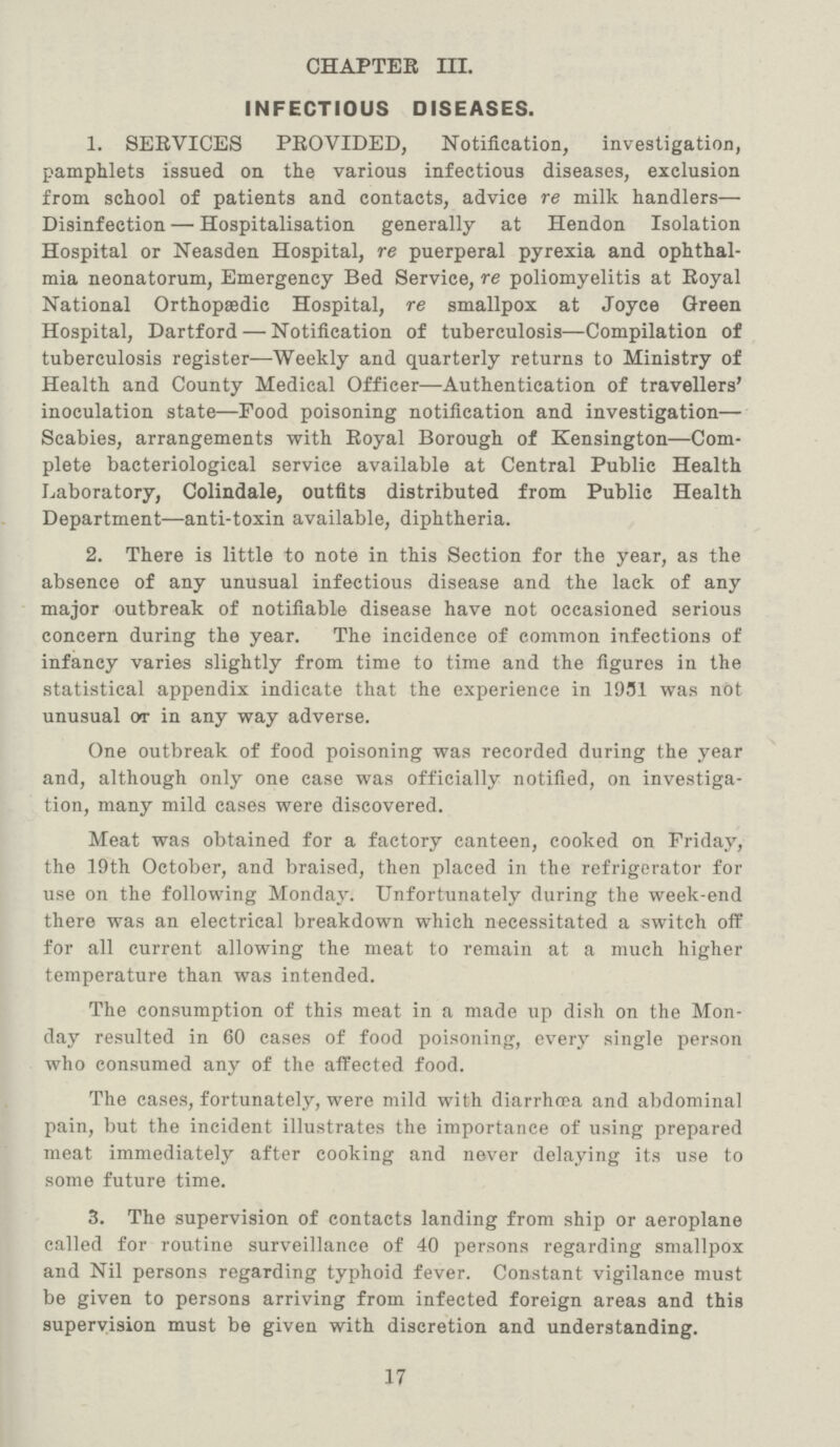 CHAPTER III. INFECTIOUS DISEASES. 1. SERVICES PROVIDED, Notification, investigation, pamphlets issued on the various infectious diseases, exclusion from school of patients and contacts, advice re milk handlers— Disinfection—Hospitalisation generally at Hendon Isolation Hospital or Neasden Hospital, re puerperal pyrexia and ophthal mia neonatorum, Emergency Bed Service, re poliomyelitis at Royal National Orthopaedic Hospital, re smallpox at Joyce Green Hospital, Dartford—Notification of tuberculosis—Compilation of tuberculosis register—Weekly and quarterly returns to Ministry of Health and County Medical Officer—Authentication of travellers7 inoculation state—Food poisoning notification and investigation— Scabies, arrangements with Royal Borough of Kensington—Com plete bacteriological service available at Central Public Health Laboratory, Colindale, outfits distributed from Public Health Department—anti-toxin available, diphtheria. 2. There is little to note in this Section for the year, as the absence of any unusual infectious disease and the lack of any major outbreak of notifiable disease have not occasioned serious concern during the year. The incidence of common infections of infancy varies slightly from time to time and the figures in the statistical appendix indicate that the experience in 1951 was not unusual or in any way adverse. One outbreak of food poisoning was recorded during the year and, although only one case was officially notified, on investiga tion, many mild cases were discovered. Meat was obtained for a factory canteen, cooked on Friday, the 19th October, and braised, then placed in the refrigerator for use on the following Monday. Unfortunately during the week-end there was an electrical breakdown which necessitated a switch off for all current allowing the meat to remain at a much higher temperature than was intended. The consumption of this meat in a made up dish on the Mon day resulted in 60 cases of food poisoning, every single person who consumed any of the affected food. The cases, fortunately, were mild with diarrhoea and abdominal pain, but the incident illustrates the importance of using prepared meat immediately after cooking and never delaying its use to some future time. 3. The supervision of contacts landing from ship or aeroplane called for routine surveillance of 40 persons regarding smallpox and Nil persons regarding typhoid fever. Constant vigilance must be given to persons arriving from infected foreign areas and this supervision must be given with discretion and understanding. 17