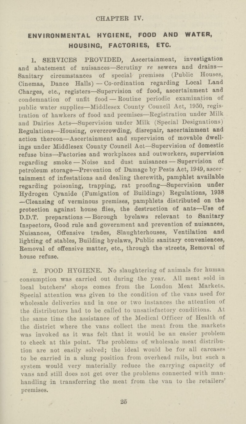 CHAPTER IV. ENVIRONMENTAL HYGIENE, FOOD AND WATER, HOUSING, FACTORIES, ETC. 1. SERVICES PROVIDED, Ascertainment, investigation and abatement of nuisances—Scrutiny re sewers and drains— Sanitary circumstances of special premises (Public Houses, Cinemas, Dance Halls) — Co-ordination regarding Local Land Charges, etc., registers—'Supervision of food, ascertainment and condemnation of unfit food — Routine periodic examination of public water supplies—Middlesex County Council Act, 1950, regis tration of hawkers of food and premises—Registration under Milk and Dairies Acts—Supervision under Milk (Special Designations) Regulations—Housing, overcrowding, disrepair, ascertainment and action thereon—Ascertainment and supervision of movable dwell ings under Middlesex County Council Act—Supervision of domestic refuse bins—Factories and workplaces and outworkers, supervision regarding smoke — Noise and dust nuisances — Supervision of petroleum storage—Prevention of Damage by Pests Act, 1949, ascer tainment of infestations and dealing therewith, pamphlet available regarding poisoning, trapping, rat proofing—Supervision under Hydrogen Cyanide (Fumigation of Buildings) Regulations, 1938 —Cleansing of verminous premises, pamphlets distributed on the protection against house flies, the destruction of ants—Use of D.D.T. preparations — Borough byelaws relevant to Sanitary [nspectors, Good rule and government and prevention of nuisances, Nuisances, Offensive trades, Slaughterhouses, Ventilation and lighting of stables, Building byelaws, Public sanitary conveniences, Removal of offensive matter, etc., through the streets, Removal of house refuse. 2. FOOD HYGIENE. No slaughtering of animals for human consumption was carried out during the year. All meat sold in local butchers' shops comes from the London Meat Markets. Special attention was given to the condition of the vans used for wholesale deliveries and in one or two instances the attention of the distributors had to be called to unsatisfactory conditions. At the same time the assistance of the Medical Officer of Health of the district where the vans collect the meat from the markets was invoked as it was felt that it would be an easier problem to check at this point. The problems of wholesale meat distribu tion are not easily solved; the ideal would be for all carcases to be carried in a slung position from overhead rails, but such a system would very materially reduce the carrying capacity of vans and still does not get over the problems connected with man handling in transferring the meat from the van to the retailers' premises. 25