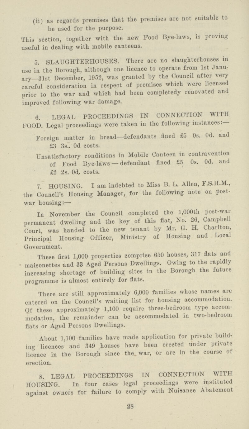 (ii) as regards premises that the premises are not suitable to be used for the purpose. This section, together with the new Food Bye-laws, is proving useful in dealing with mobile canteens. 5. SLAUGHTERHOUSES. There are no slaughterhouses in use in the Borough, although one licence to operate from 1st Janu ary—31st December, 1952, was granted by the Council after very careful consideration in respect of premises which were licensed prior to the war and which had been completedy renovated and improved following war damage. 6. LEGAL PROCEEDINGS IN CONNECTION WITH FOOD. Legal proceedings were taken in the following instances:— Foreign matter in bread—defendants fined £5 0s. 0d. and £3 3s.. 0d costs. Unsatisfactory conditions in Mobile Canteen in contravention of Food Bye-laws — defendant fined £5 0s. 0d. and £2 2s. 0d.. costs. 7. HOUSING. I am indebted to Miss B. L. Allen, F.S.H.M., the Council's Housing Manager, for the following note on post war housing:— In November the Council completed the 1,000th post-war permanent dwelling and the key of this flat, No. 26, Campbell Court, was handed to the new tenant by Mr. G. H. Charlton, Principal Housing Officer, Ministry of Housing and Local Government. These first 1,000 properties comprise 650 houses, 317 flats and maisonettes and 33 Aged Persons Dwellings. Owing to the rapidly increasing shortage of building sites in the Borough the future programme is almost entirely for flats. There are still approximately 6,000 families whose names are entered on the Council's waiting list for housing accommodation. Of these approximately 1,100 require three-bedroom type accom modation, the remainder can be accommodated in two-bedroom flats or Aged Persons Dwellings. About 1,100 families have made application for private builds ing licences and 349 houses have been erected under private licence in the Borough since the war, or are in the course of erection. 8. LEGAL PROCEEDINGS IN CONNECTION WITH HOUSING. In four cases legal proceedings were instituted against owners for failure to comply with Nuisance Abatement 28