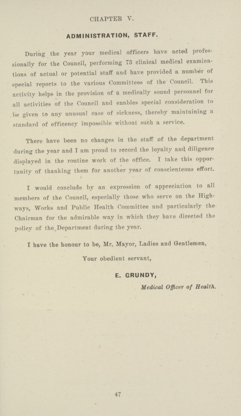 CHAPTER V. ADMINISTRATION, STAFF. During the year your medical officers have acted profes sionally for the Council, performing 73 clinical medical examina tions of actual or potential staff and have provided a number of special reports to the various Committees of the Council. This activity helps in the provision of a medically sound personnel for all activities of the Council and enables special consideration to be given to any unusual case of sickness, thereby maintaining a standard of efficency impossible without such a service. There have been no changes in the staff of the department during the year and I am proud to record the loyalty and diligence displayed in the routine work of the office. I take this oppor tunity of thanking them for another year of conscienteous effort. I would conclude by an expression of appreciation to all members of the Council, especially those who serve on the High ways, Works and Public Health Committee and particularly the Chairman for the admirable way in which they have directed the policy of the Department during the year. I have the honour to be, Mr. Mayor, Ladies and Gentlemen, Your obedient servant, E. GRUNDY, Medical Officer of Health. 47