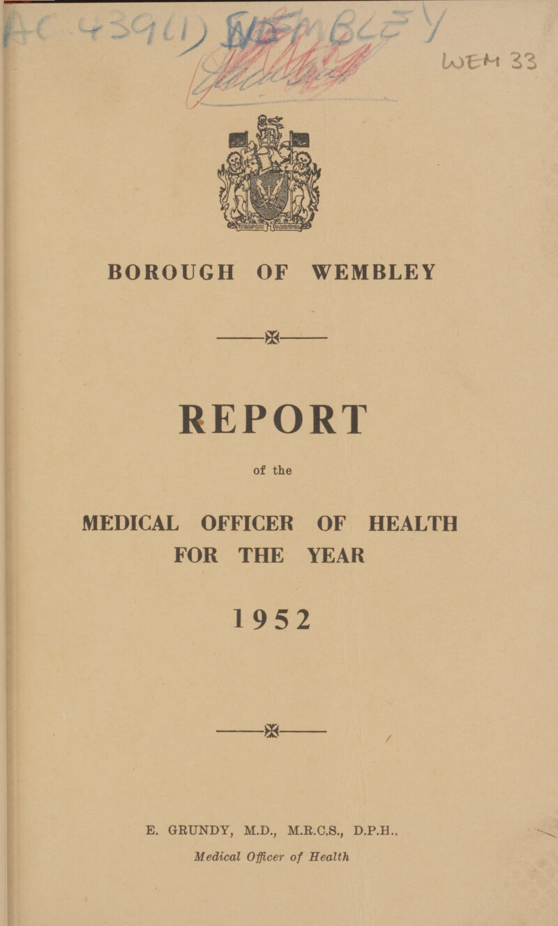 AC 439 (1) WEM BLEY WEM 33 BOROUGH OF WEMBLEY REPORT of the MEDICAL OFFICER OF HEALTH FOR THE YEAR 1952 E. GRUNDY, M.D., M.R.C.S., D.P.H.. Medical Officer of Health