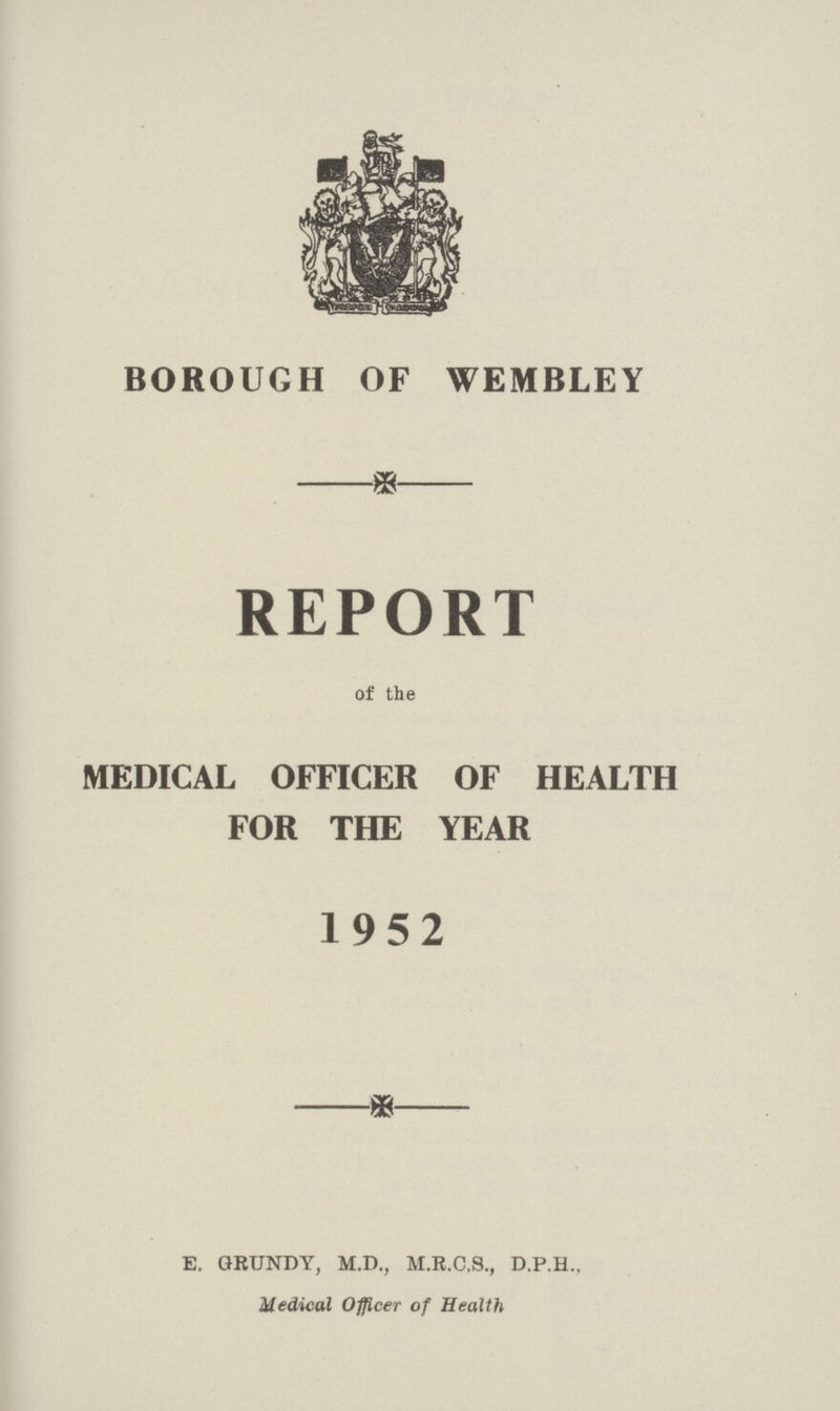 BOROUGH OF WEMBLEY REPORT of the MEDICAL OFFICER OF HEALTH FOR THE YEAR 1952 E. GRUNDY, M.D., M.R.C.S., D.P.H., Medical Officer of Health