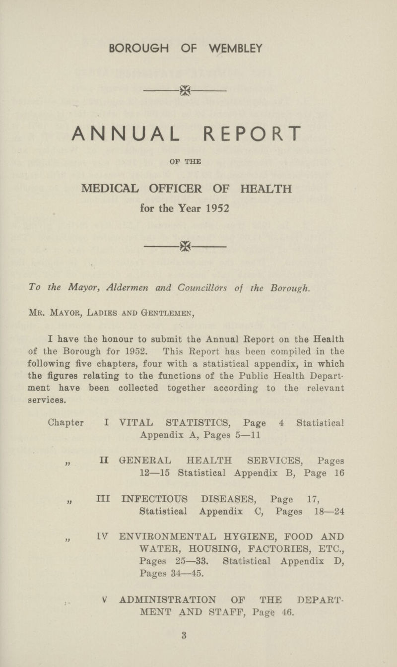 BOROUGH OF WEMBLEY ANNUAL REPORT of the MEDICAL OFFICER OF HEALTH for the Year 1952 To the Mayor, Aldermen and Councillors of the Borough. Mr. Mayor, Ladies and Gentlemen, I have the honour to submit the Annual Report on the Health of the Borough for 1952. This Report has been compiled in the following five chapters, four with a statistical appendix, in which the figures relating to the functions of the Public Health Depart ment have been collected together according to the relevant services. Chapter I VITAL STATISTICS, Page 4 Statistical Appendix A, Pages 5—11 „ II GENERAL HEALTH SERVICES, Pages 12—15 Statistical Appendix B, Page 16 „ III INFECTIOUS DISEASES, Page 17, Statistical Appendix C, Pages 18—24 IV ENVIRONMENTAL HYGIENE, FOOD AND WATER, HOUSING, FACTORIES, ETC., Pages 25—33. Statistical Appendix D, Pages 34—45. ., ADMINISTRATION OF THE DEPART MENT AND STAFF, Page 46. 3