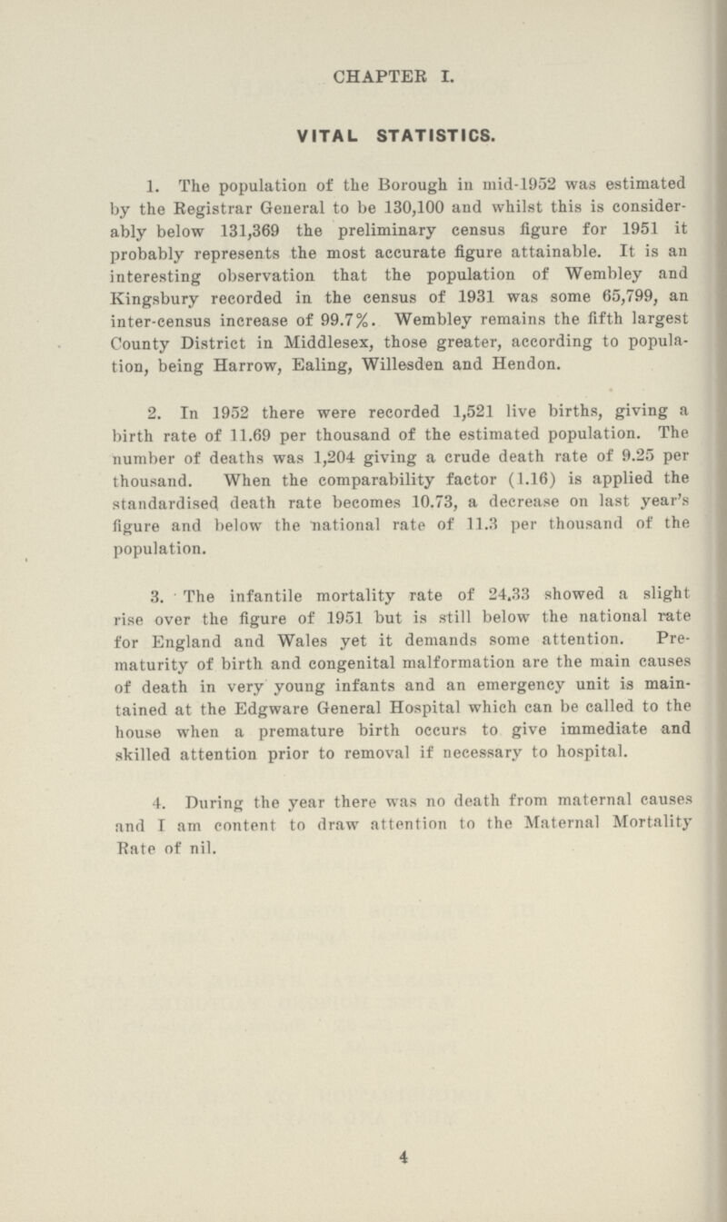 CHAPTER I. VITAL STATISTICS. 1. The population of the Borough in mid-1952 was estimated by the Registrar General to be 130,100 and whilst this is consider ably below 131,369 the preliminary census figure for 1951 it probably represents the most accurate figure attainable. It is an interesting observation that the population of Wembley and Kingsbury recorded in the census of 1931 was some 65,799, an inter-census increase of 99.7%. Wembley remains the fifth largest County District in Middlesex, those greater, according to popula tion, being Harrow, Ealing, Willesden and Hendon. 2. In 1952 there were recorded 1,521 live births, giving a birth rate of 11.69 per thousand of the estimated population. The number of deaths was 1,204 giving a crude death rate of 9.25 per thousand. When the comparability factor (1.16) is applied the standardised death rate becomes 10.73, a decrease on last year's figure and below the national rate of 11.3 per thousand of the population. 3. The infantile mortality rate of 24.33 showed a slight rise over the figure of 1951 but is still below the national rate for England and Wales yet it demands some attention. Pre maturity of birth and congenital malformation are the main causes of death in very young infants and an emergency unit is main tained at the Edgware General Hospital which can be called to the house when a premature birth occurs to give immediate and skilled attention prior to removal if necessary to hospital. 4. During the year there was no death from maternal causes and I am content to draw attention to the Maternal Mortality Rate of nil. 4