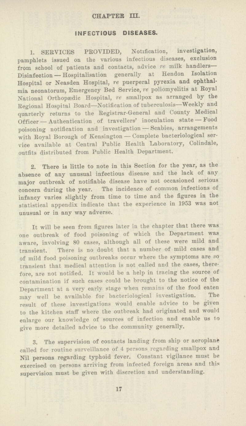 CHAPTER III. INFECTIOUS DISEASES. 1. SERVICES PROVIDED, Notification, investigation, pamphlets issued on the various infectious diseases, exclusion from school of patients and contacts, advice re milk handlers— Disinfection—Hospitalisation generally at Hendon Isolation Hospital or Neasden Hospital, re puerperal pyrexia and ophthal mia neonatorum, Emergency Bed Service, re poliomyelitis at Royal National Orthopaedic Hospital, re smallpox as arranged by the Regional Hospital Board—Notification of tuberculosis—Weekly and quarterly returns to the Registrar-General and County Medical Officer—Authentication of travellers' inoculation state—Food poisoning notification and investigation—Scabies, arrangements with Royal Borough of Kensington—Complete bacteriological ser vice available at Central Public Health Laboratory, Colindale, outfits distributed from Public Health Department. 2. There is little to note in this Section for the year, as the absence of any unusual infectious disease and the lack of any major outbreak of notifiable disease have not occasioned serious concern during the year. The incidence of common infections of infancy varies slightly from time to time and the figures in the statistical appendix indicate that the experience in 1953 was not unusual or in any way adverse. It will be seen from figures later in the chapter that there was one outbreak of food poisoning of which the Department was aware, involving 80 cases, although all of these were mild and transient. There is no doubt that a number of mild cases and of mild food poisoning outbreaks occur where the symptoms are so transient that medical attention is not called and the cases, there fore, are not notified. It would be a help in tracing the source of contamination if such cases could be brought to the notice of the Department at a very early stage when remains of the food eaten may well be available for bacteriological investigation. The result of these investigations would enable advice to be given to the kitchen staff where the outbreak had originated and would enlarge our knowledge of sources of infection and enable us to give more detailed advice to the community generally. 3. The supervision of contacts landing from ship or aeroplane called for routine surveillance of 4 persons regarding smallpox and Nil persons regarding typhoid fever. Constant vigilance must be exercised on persons arriving from infected foreign areas and this supervision must be given with discretion and understanding. 17