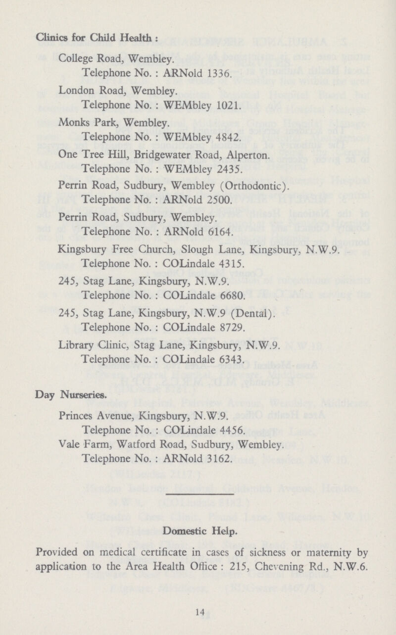 Clinics for Child Health : College Road, Wembley. Telephone No.: ARNold 1336. London Road, Wembley. Telephone No.: WEMbley 1021. Monks Park, Wembley. Telephone No.: WEMbley 4842. One Tree Hill, Bridgewater Road, Alperton. Telephone No.: WEMbley 2435. Perrin Road, Sudbury, Wembley (Orthodontic). Telephone No. : ARNold 2500. Perrin Road, Sudbury, Wembley. Telephone No.: ARNold 6164. Kingsbury Free Church, Slough Lane, Kingsbury, N.W.9. Telephone No.: COLindale 4315. 245, Stag Lane, Kingsbury, N.W.9. Telephone No.: COLindale 6680. 245, Stag Lane, Kingsbury, N.W.9 (Dental). Telephone No.: COLindale 8729. Library Clinic, Stag Lane, Kingsbury, N.W.9. Telephone No.: COLindale 6343. Day Nurseries. Princes Avenue, Kingsbury, N.W.9. Telephone No. : COLindale 4456. Vale Farm, Watford Road, Sudbury, Wembley. Telephone No. : ARNold 3162. Domestic Help. Provided on medical certificate in cases of sickness or maternity by application to the Area Health Office: 215, Chevening Rd., N.W.6. 14