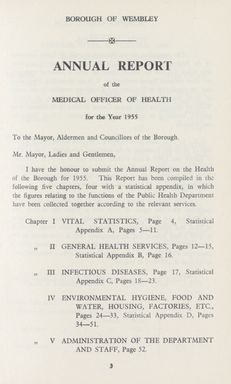 BOROUGH OF WEMBLEY ANNUAL REPORT of the MEDICAL OFFICER OF HEALTH for the Year 1955 To the Mayor, Aldermen and Councillors of the Borough. Mr. Mayor, Ladies and Gentlemen, I have the honour to submit the Annual Report on the Health of the Borough for 1955. This Report has been compiled in the following five chapters, four with a statistical appendix, in which the figures relating to the functions of the Public Health Department have been collected together according to the relevant services. Chapter I VITAL STATISTICS, Page 4, Statistical Appendix A, Pages 5—11. „ II GENERAL HEALTH SERVICES, Pages 12—15, Statistical Appendix B, Page 16. „ III INFECTIOUS DISEASES, Page 17, Statistical Appendix C, Pages 18—23. IV ENVIRONMENTAL HYGIENE, FOOD AND WATER, HOUSING, FACTORIES, ETC., Pages 24—33, Statistical Appendix D, Pages 34—51. „ V ADMINISTRATION OF THE DEPARTMENT AND STAFF, Page 52. 3