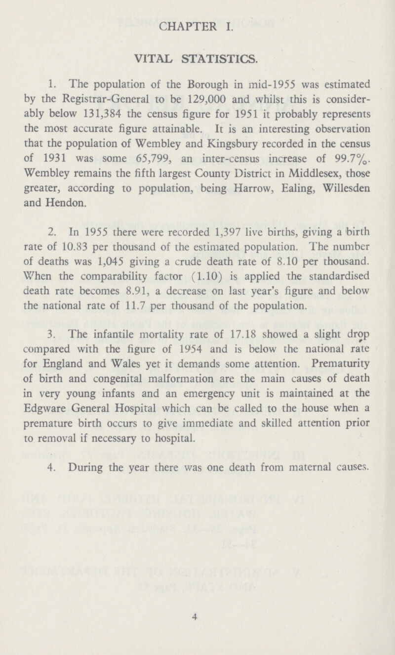 CHAPTER I. VITAL STATISTICS. 1. The population of the Borough in mid-1955 was estimated by the Registrar-General to be 129,000 and whilst this is consider ably below 131,384 the census figure for 1951 it probably represents the most accurate figure attainable. It is an interesting observation that the population of Wembley and Kingsbury recorded in the census of 1931 was some 65,799, an inter-census increase of 99.7%. Wembley remains the fifth largest County District in Middlesex, those greater, according to population, being Harrow, Ealing, Willesden and Hendon. 2. In 1955 there were recorded 1,397 live births, giving a birth rate of 10.83 per thousand of the estimated population. The number of deaths was 1,045 giving a crude death rate of 8.10 per thousand. When the comparability factor (1.10) is applied the standardised death rate becomes 8.91, a decrease on last year's figure and below the national rate of 11.7 per thousand of the population. 3. The infantile mortality rate of 17.18 showed a slight drop compared with the figure of 1954 and is below the national rate for England and Wales yet it demands some attention. Prematurity of birth and congenital malformation are the main causes of death in very young infants and an emergency unit is maintained at the Edgware General Hospital which can be called to the house when a premature birth occurs to give immediate and skilled attention prior to removal if necessary to hospital. 4. During the year there was one death from maternal causes. 4