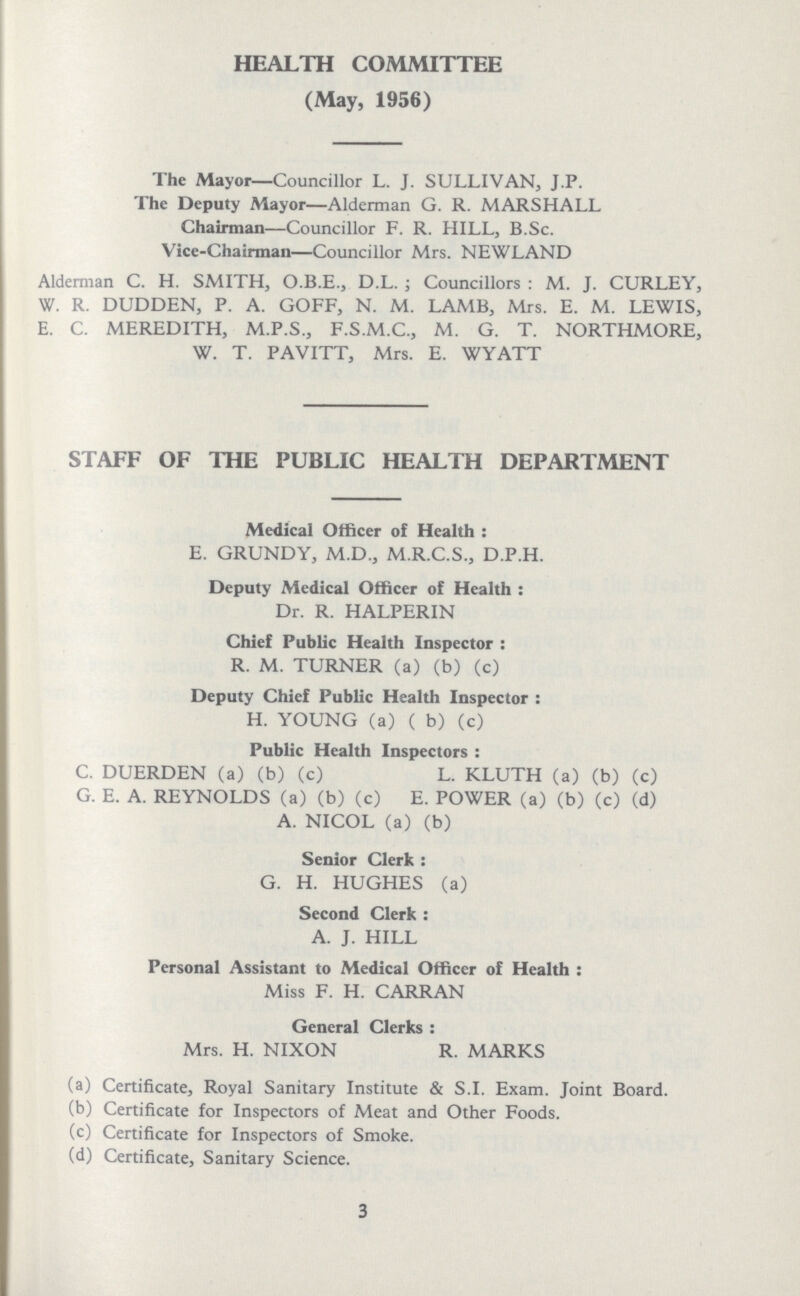 HEALTH COMMITTEE (May, 1956) The Mayor—Councillor L. J. SULLIVAN, J.P. The Deputy Mayor—Alderman G. R. MARSHALL Chairman—Councillor F. R. HILL, B.Sc. Vicc-Chairman—Councillor Mrs. NEWLAND Alderman C. H. SMITH, O.B.E., D.L. ; Councillors : M. J. CURLEY, W. R. DUDDEN, P. A. GOFF, N. M. LAMB, Mrs. E. M. LEWIS, E. C. MEREDITH, M.P.S., F.S.M.C., M. G. T. NORTHMORE, W. T. PAVITT, Mrs. E. WYATT STAFF OF THE PUBLIC HEALTH DEPARTMENT Medical Officer of Health: E. GRUNDY, M.D., M.R.C.S., D.P.H. Deputy Medical Officer of Health: Dr. R. HALPERIN Chief Public Health Inspector: R. M. TURNER (a) (b) (c) Deputy Chief Public Health Inspector: H. YOUNG (a) ( b) (c) Public Health Inspectors: C. DUERDEN (a) (b) (c) L. KLUTH (a) (b) (c) G. E. A. REYNOLDS (a) (b) (c) E. POWER (a) (b) (c) (d) A. NICOL (a) (b) Senior Clerk: G. H. HUGHES (a) Second Clerk: A. J. HILL Personal Assistant to Medical Officer of Health: Miss F. H. CARRAN General Clerks: Mrs. H. NIXON R. MARKS (a) Certificate, Royal Sanitary Institute & S.I. Exam. Joint Board. (b) Certificate for Inspectors of Meat and Other Foods. (c) Certificate for Inspectors of Smoke. (d) Certificate, Sanitary Science. 3