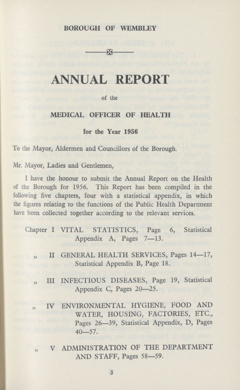 BOROUGH OF WEMBLEY ANNUAL REPORT of the MEDICAL OFFICER OF HEALTH for the Year 1956 To the Mayor, Aldermen and Councillors of the Borough. Mr. Mayor, Ladies and Gentlemen, I have the honour to submit the Annual Report on the Health of the Borough for 1956. This Report has been compiled in the following five chapters, four with a statistical appendix, in which the figures relating to the functions of the Public Health Department have been collected together according to the relevant services. Chapter I VITAL STATISTICS, Page 6, Statistical Appendix A, Pages 7—13. „ II GENERAL HEALTH SERVICES, Pages 14—17, Statistical Appendix B, Page 18. „ III INFECTIOUS DISEASES, Page 19, Statistical Appendix C, Pages 20—25. „ IV ENVIRONMENTAL HYGIENE, FOOD AND WATER, HOUSING, FACTORIES, ETC., Pages 26—39, Statistical Appendix, D, Pages 40—57. „ IV ADMINISTRATION OF THE DEPARTMENT AND STAFF, Pages 58—59. 5