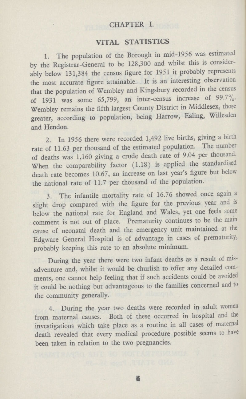 CHAPTER I. VITAL STATISTICS 1. The population of the Borough in mid-1956 was estimated by the Registrar-General to be 128,300 and whilst this is consider ably below 131,384 the census figure for 1951 it probably represents the most accurate figure attainable. It is an interesting observation that the population of Wembley and Kingsbury recorded in the census of 1931 was some 65,799, an inter-census increase of 99.7%. Wembley remains the fifth largest County District in Middlesex, those greater, according to population, being Harrow, Ealing, Willesden and Hendon. 2. In 1956 there were recorded 1,492 live births, giving a birth rate of 11.63 per thousand of the estimated population. The number of deaths was 1,160 giving a crude death rate of 9.04 per thousand. When the comparability factor (1.18) is applied the standardised death rate becomes 10.67, an increase on last year's figure but below the national rate of 11.7 per thousand of the population. 3. The infantile mortality rate of 16.76 showed once again a slight drop compared with the figure for the previous year and is below the national rate for England and Wales, yet one feels some comment is not out of place. Prematurity continues to be the main cause of neonatal death and the emergency unit maintained at the Edgware General Hospital is of advantage in cases of prematurity, probably keeping this rate to an absolute minimum. During the year there were two infant deaths as a result of mis adventure and, whilst it would be churlish to offer any detailed com ments, one cannot help feeling that if such accidents could be avoided it could be nothing but advantageous to the families concerned and to the community generally. 4. During the year two deaths were recorded in adult women from maternal causes. Both of these occurred in hospital and the investigations which take place as a routine in all cases of maternal death revealed that every medical procedure possible seems to have been taken in relation to the two pregnancies. 6