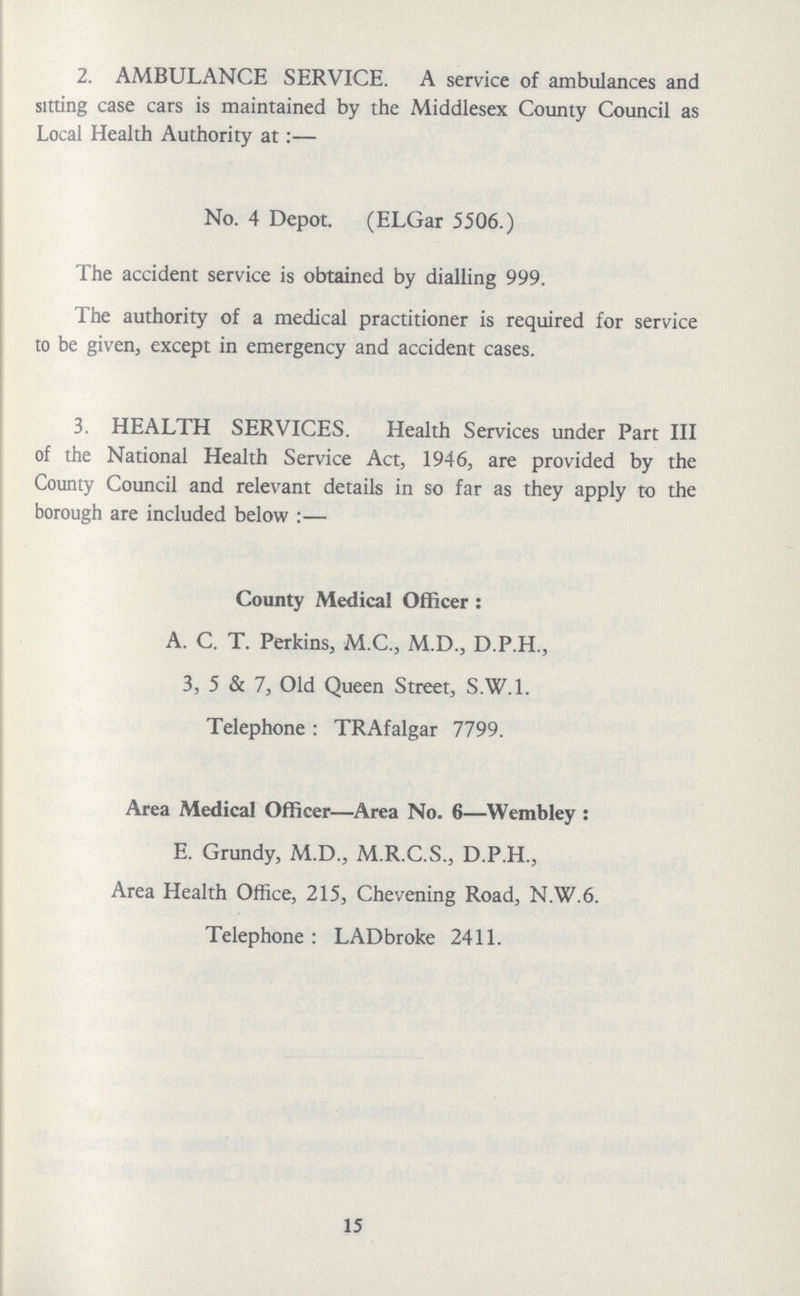 2. AMBULANCE SERVICE. A service of ambulances and sitting case cars is maintained by the Middlesex County Council as Local Health Authority at:— No. 4 Depot. (ELGar 5506.) The accident service is obtained by dialling 999. The authority of a medical practitioner is required for service to be given, except in emergency and accident cases. 3. HEALTH SERVICES. Health Services under Part III of the National Health Service Act, 1946, are provided by the County Council and relevant details in so far as they apply to the borough are included below:— County Medical Officer: A. C. T. Perkins, M.C., M.D., D.P.H., 3, 5 & 7, Old Queen Street, S.W.1. Telephone : TRAfalgar 7799. Area Medical Officer—Area No. 6—Wembley: E. Grundy, M.D., M.R.C.S., D.P.H., Area Health Office, 215, Chevening Road, N.W.6. Telephone: LADbroke 2411. 15