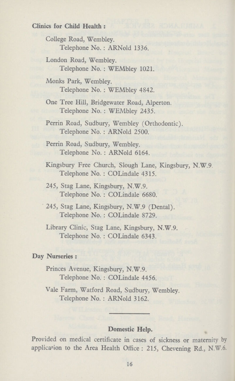 Clinics for Child Health: College Road, Wembley. Telephone No.: ARNold 1336. London Road, Wembley. Telephone No.: WEMbley 1021. Monks Park, Wembley. Telephone No.: WEMbley 4842. One Tree Hill, Bridgewater Road, Alperton. Telephone No.: WEMbley 2435. Perrin Road, Sudbury, Wembley (Orthodontic). Telephone No.: ARNold 2500. Perrin Road, Sudbury, Wembley. Telephone No.: ARNold 6164. Kingsbury Free Church, Slough Lane, Kingsbury, N.W.9 Telephone No.: COLindale 4315. 245, Stag Lane, Kingsbury, N.W.9. Telephone No.: COLindale 6680. 245, Stag Lane, Kingsbury, N.W.9 (Dental). Telephone No.: COLindale 8729. Library Clinic, Stag Lane, Kingsbury, N.W.9. Telephone No.: COLindale 6343. Day Nurseries : Princes Avenue, Kingsbury, N.W.9. Telephone No.: COLindale 4456. Vale Farm, Watford Road, Sudbury, Wembley. Telephone No.: ARNold 3162. Domestic Help. Provided on medical certificate in cases of sickness or maternity by application to the Area Health Office: 215, Chevening Rd., N.W.6. 16