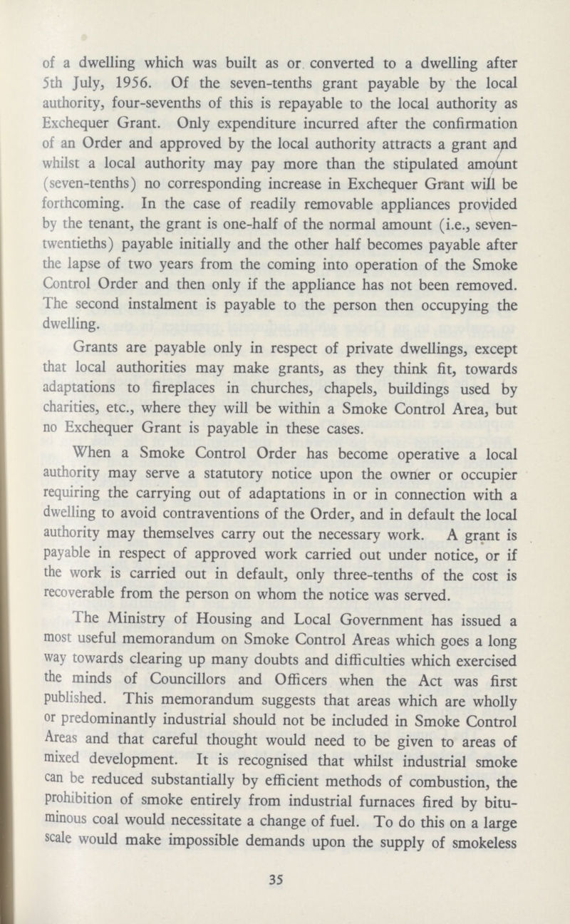 of a dwelling which was built as or converted to a dwelling after 5th July, 1956. Of the seven-tenths grant payable by the local authority, four-sevenths of this is repayable to the local authority as Exchequer Grant. Only expenditure incurred after the confirmation of an Order and approved by the local authority attracts a grant apd whilst a local authority may pay more than the stipulated amount (seven-tenths) no corresponding increase in Exchequer Grant will be forthcoming. In the case of readily removable appliances provided by the tenant, the grant is one-half of the normal amount (i.e., seven twentieths) payable initially and the other half becomes payable after the lapse of two years from the coming into operation of the Smoke Control Order and then only if the appliance has not been removed. The second instalment is payable to the person then occupying the dwelling. Grants are payable only in respect of private dwellings, except that local authorities may make grants, as they think fit, towards adaptations to fireplaces in churches, chapels, buildings used by charities, etc., where they will be within a Smoke Control Area, but no Exchequer Grant is payable in these cases. When a Smoke Control Order has become operative a local authority may serve a statutory notice upon the owner or occupier requiring the carrying out of adaptations in or in connection with a dwelling to avoid contraventions of the Order, and in default the local authority may themselves carry out the necessary work. A grant is payable in respect of approved work carried out under notice, or if the work is carried out in default, only three-tenths of the cost is recoverable from the person on whom the notice was served. The Ministry of Housing and Local Government has issued a most useful memorandum on Smoke Control Areas which goes a long way towards clearing up many doubts and difficulties which exercised the minds of Councillors and Officers when the Act was first published. This memorandum suggests that areas which are wholly or predominantly industrial should not be included in Smoke Control Areas and that careful thought would need to be given to areas of mixed development. It is recognised that whilst industrial smoke can be reduced substantially by efficient methods of combustion, the prohibition of smoke entirely from industrial furnaces fired by bitu minous coal would necessitate a change of fuel. To do this on a large scale would make impossible demands upon the supply of smokeless 35