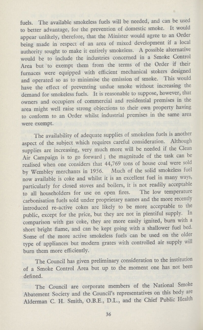 fuels. The available smokeless fuels will be needed, and can be used to better advantage, for the prevention of domestic smoke. It would appear unlikely, therefore, that the Minister would agree to an Order being made in respect of an area of mixed development if a local authority sought to make it entirely smokeless. A possible alternative would be to include the industries concerned in a Smoke Control Area but to exempt them from the terms of the Order if their furnaces were equipped with efficient mechanical stokers designed and operated so as to minimise the emission of smoke. This would have the effect of preventing undue smoke without increasing the demand for smokeless fuels. It is reasonable to suppose, however, that owners and occupiers of commercial and residential premises in the area might well raise strong objections to their own property having to conform to an Order whilst industrial premises in the same area were exempt. The availability of adequate supplies of smokeless fuels is another aspect of the subject which requires careful consideration. Although supplies are increasing, very much more will be needed if the Clean Air Campaign is to go forward ; the magnitude of the task can be realised when one considers that 44,769 tons of house coal were sold by Wembley merchants in 1956. Much of the solid smokeless fuel now available is coke and whilst it is an excellent fuel in many ways, particularly for closed stoves and boilers, it is not readily acceptable to all householders for use on open fires. The low temperature carbonisation fuels sold under proprietary names and the more recendy introduced re-active cokes are likely to be more acceptable to the public, except for the price, but they are not in plentiful supply. In comparison with gas coke, they are more easily ignited, burn with a short bright flame, and can be kept going with a shallower fuel bed. Some of the more active smokeless fuels can be used on the older type of appliances but modern grates with controlled air supply will burn them more efficiently. The Council has given preliminary consideration to the institution of a Smoke Control Area but up to the moment one has not been defined. The Council are corporate members of the National Smoke Abatement Society and the Council's representatives on this body are Alderman C. H. Smith, O.B.E., D.L., and the Chief Public Health 36