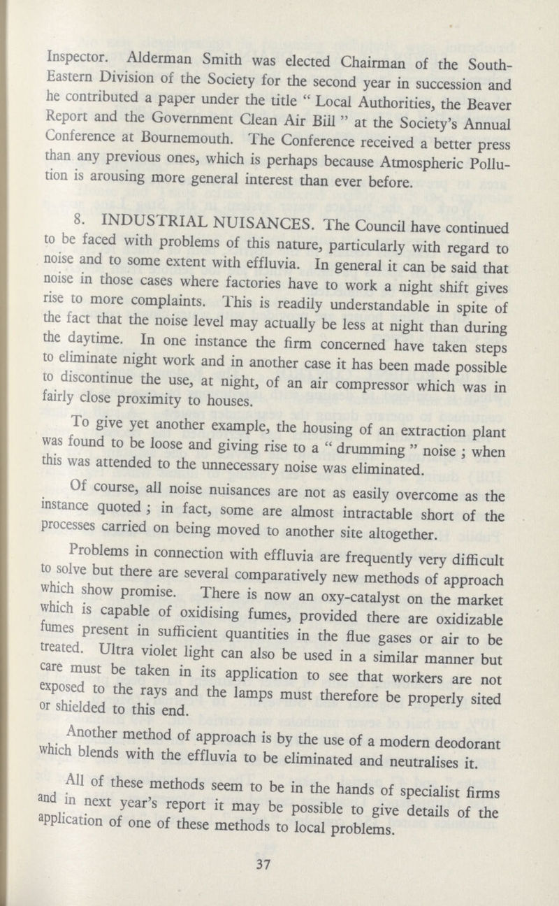 Inspector. Alderman Smith was elected Chairman of the South Eastern Division of the Society for the second year in succession and he contributed a paper under the title  Local Authorities, the Beaver Report and the Government Clean Air Biil at the Society's Annual Conference at Bournemouth. The Conference received a better press than any previous ones, which is perhaps because Atmospheric Pollu tion is arousing more general interest than ever before. 8. INDUSTRIAL NUISANCES. The Council have continued to be faced with problems of this nature, particularly with regard to noise and to some extent with effluvia. In general it can be said that noise in those cases where factories have to work a night shift gives rise to more complaints. This is readily understandable in spite of the fact that the noise level may actually be less at night than during the daytime. In one instance the firm concerned have taken steps to eliminate night work and in another case it has been made possible to discontinue the use, at night, of an air compressor which was in fairly close proximity to houses. To give yet another example, the housing of an extraction plant was found to be loose and giving rise to a drumming noise; when this was attended to the unnecessary noise was eliminated. Of course, all noise nuisances are not as easily overcome as the instance quoted ; in fact, some are almost intractable short of the processes carried on being moved to another site altogether. Problems in connection with effluvia are frequently very difficult to solve but there are several comparatively new methods of approach which show promise. There is now an oxy-catalyst on the market which is capable of oxidising fumes, provided there are oxidizable fumes present in sufficient quantities in the flue gases or air to be treated. Ultra violet light can also be used in a similar manner but care must be taken in its application to see that workers are not exposed to the rays and the lamps must therefore be properly sited or shielded to this end. Another method of approach is by the use of a modern deodorant which blends with the effluvia to be eliminated and neutralises it. All of these methods seem to be in the hands of specialist firms and in next year's report it may be possible to give details of the application of one of these methods to local problems. 37