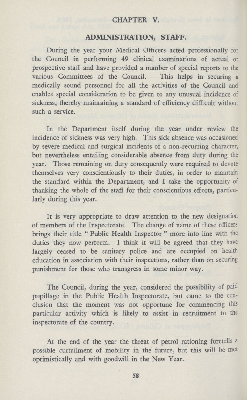 CHAPTER V. ADMINISTRATION, STAFF. During the year your Medical Officers acted professionally for the Council in performing 49 clinical examinations of actual or prospective staff and have provided a number of special reports to the various Committees of the Council. This helps in securing a medically sound personnel for all the activities of the Council and enables special consideration to be given to any unusual incidence of sickness, thereby maintaining a standard of efficiency difficult without such a service. In the Department itself during the year under review the incidence of sickness was very high. This sick absence was occasioned by severe medical and surgical incidents of a non-recurring character, but nevertheless entailing considerable absence from duty during the year. Those remaining on duty consequently were required to devote themselves very conscientiously to their duties, in order to maintain the standard within the Department, and I take the opportunity of thanking the whole of the staff for their conscientious efforts, particu larly during this year. It is very appropriate to draw attention to the new designation of members of the Inspectorate. The change of name of these officers brings their title Public Health Inspector more into line with the duties they now perform. I think it will be agreed that they have largely ceased to be sanitary police and are occupied on health education in association with their inspections, rather than on securing punishment for those who transgress in some minor way. The Council, during the year, considered the possibility of paid pupillage in the Public Health Inspectorate, but came to the con clusion that the moment was not opportune for commencing this particular activity which is likely to assist in recruitment to the inspectorate of the country. At the end of the year the threat of petrol rationing foretells a possible curtailment of mobility in the future, but this will be met optimistically and with goodwill in the New Year. 58