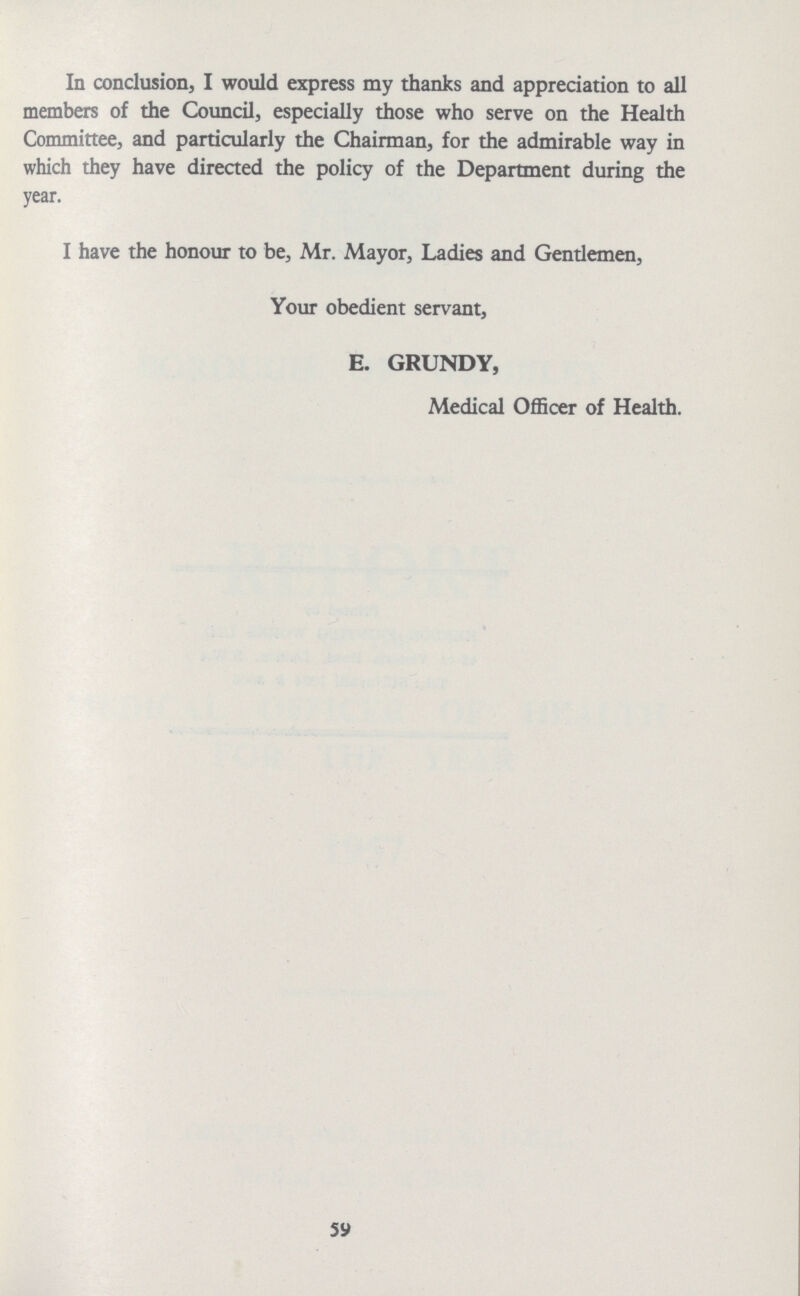 In conclusion, I would express my thanks and appreciation to all members of the Council, especially those who serve on the Health Committee, and particularly the Chairman, for the admirable way in which they have directed the policy of the Department during the year. I have the honour to be, Mr. Mayor, Ladies and Gentlemen, Your obedient servant, E. GRUNDY, Medical Officer of Health. 59