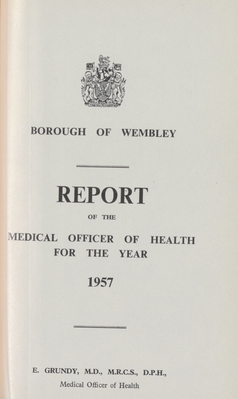 BOROUGH OF WEMBLEY REPORT OF THE MEDICAL OFFICER OF HEALTH FOR THE YEAR 1957 E. GRUNDY, M.D., M.R.C.S., D.P.H., Medical Officer of Health