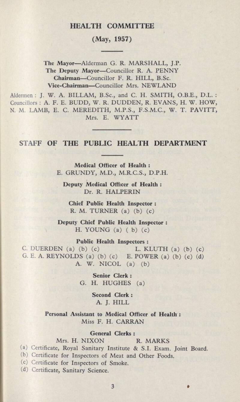 HEALTH COMMITTEE (May, 1957) The Mayor—Alderman G. R. MARSHALL, J.P. The Deputy Mayor—Councillor R. A. PENNY Chairman—Councillor F. R. HILL, B.Sc. Vice-Chairman—Councillor Mrs. NEWLAND Aldermen: J. W. A. BILLAM, B.Sc., and C. H. SMITH, O.B.E., D.L.: Councillors: A. F. E. BUDD, W. R. DUDDEN, R. EVANS, H. W. HOW, N. M. LAMB, E. C. MEREDITH, M.P.S., F.S.M.C., W. T. PAVITT, Mrs. E. WYATT STAFF OF THE PUBLIC HEALTH DEPARTMENT Medical Officer of Health: E. GRUNDY, M.D., M.R.C.S., D.P.H. Deputy Medical Officer of Health: Dr. R. HALPERIN Chief Public Health Inspector: R. M. TURNER (a) (b) (c) Deputy Chief Public Health Inspector: H. YOUNG (a) ( b) (c) Public Health Inspectors: C. DUERDEN (a) (b) (c) L. KLUTH (a) (b) (c) G. E. A. REYNOLDS (a) (b) (c) E. POWER (a) (b) (c) (d) A. W. NICOL (a) (b) Senior Clerk: G. H. HUGHES (a) Second Clerk: A. J. HILL Personal Assistant to Medical Officer of Health: Miss F. H. CARRAN General Clerks: Mrs. H. NIXON R. MARKS (a) Certificate, Royal Sanitary Institute & S.I. Exam. Joint Board. (b) Certificate for Inspectors of Meat and Other Foods. (c) Certificate for Inspectors of Smoke. (d) Certificate, Sanitary Science. 3