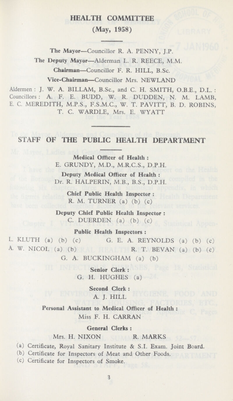 HEALTH COMMITTEE (May, 1958) The Mayor—Councillor R. A. PENNY, J.P. The Deputy Mayor—Alderman L. R. REECE, M.M. Chairman—Councillor F. R. HILL, B.Sc. Vice-Chairman—Councillor Mrs. NEWLAND Aldermen : J. W. A. BILLAM, B.Sc., and C. H. SMITH, O.B.E., D.L. : Councillors : A. F. E. BUDD, W. R. DUDDEN, N. M. LAMB, E. C. MEREDITH, M.P.S., F.S.M.C., W. T. PAVITT, B. D. ROBINS, T. C. WARDLE, Mrs. E. WYATT STAFF OF THE PUBLIC HEALTH DEPARTMENT Medical Officer of Health: E. GRUNDY, M.D., M.R.C.S., D.P.H. Deputy Medical Officer of Health: Dr. R. HALPERIN, M.B., B.S., D.P.H. Chief Public Health Inspector: R. M. TURNER (a) (b) (c) Deputy Chief Public Health Inspector: C. DUERDEN (a) (b) (c) Public Health Inspectors: L. KLUTH (a) (b) (c) G. E. A. REYNOLDS (a) (b) (c) A. W. NICOL (a) (b) R. T. BEVAN (a) (b) (c) G. A. BUCKINGHAM (a) (b) Senior Clerk: G. H. HUGHES (a) Second Clerk: A. J. HILL Personal Assistant to Medical Officer of Health: Miss F. H. CARRAN General Clerks: Mrs. H. NIXON R. MARKS (a) Certificate, Royal Sanitary Institute & S.I. Exam. Joint Board. (b) Certificate for Inspectors of Meat and Other Foods. (c) Certificate for Inspectors of Smoke. 3