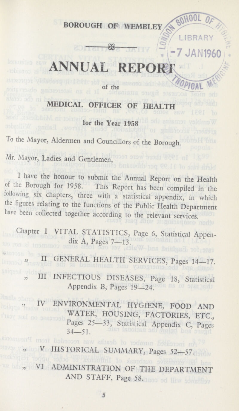 BOROUGH OF WEMBLEY ANNUAL REPORT of the MEDICAL OFFICER OF HEALTH for the Year 1958 To the Mayor, Aldermen and Councillors of the Borough. Mr. Mayor, Ladies and Gentlemen, I have the honour to submit the Annual Report on the Health of the Borough for 1958. This Report has been compiled in the following six chapters, three with a statistical appendix, in which the figures relating to the functions of the Public Health Department have been collected together according to the relevant services. Chapter I VITAL STATISTICS, Page 6, Statistical Appen dix A, Pages 7—13. „ II GENERAL HEALTH SERVICES, Pages 14—17. „ III INFECTIOUS DISEASES, Page 18, Statistical Appendix B, Pages 19—24. „ IV ENVIRONMENTAL HYGIENE, FOOD AND WATER, HOUSING, FACTORIES, ETC., Pages 25—33, Statistical Appendix C, Pages 34—51. V HISTORICAL SUMMARY, Pages 52—57. „ VI ADMINISTRATION OF THE DEPARTMENT AND STAFF, Page 58. 5