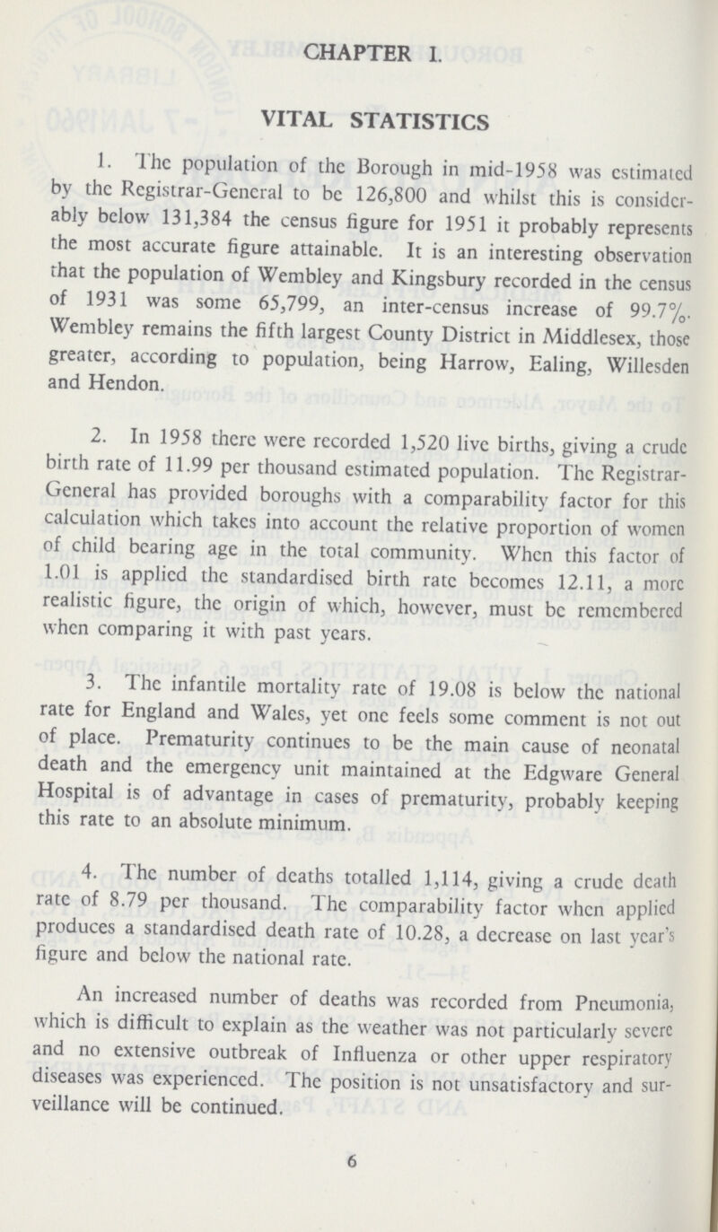 CHAPTER I. VITAL STATISTICS 1. The population of the Borough in mid-1958 was estimated by the Registrar-General to be 126,800 and whilst this is consider ably below 131,384 the census figure for 1951 it probably represents the most accurate figure attainable. It is an interesting observation that the population of Wembley and Kingsbury recorded in the census of 1931 was some 65,799, an inter-census increase of 99.7%. Wembley remains the fifth largest County District in Middlesex, those greater, according to population, being Harrow, Ealing, Willesden and Hendon. 2. In 1958 there were recorded 1,520 live births, giving a crude birth rate of 11.99 per thousand estimated population. The Registrar General has provided boroughs with a comparability factor for this calculation which takes into account the relative proportion of women of child bearing age in the total community. When this factor of 1.01 is applied the standardised birth rate becomes 12.11, a more realistic figure, the origin of which, however, must be remembered when comparing it with past years. 3. The infantile mortality rate of 19.08 is below the national rate for England and Wales, yet one feels some comment is not out of place. Prematurity continues to be the main cause of neonatal death and the emergency unit maintained at the Edgware General Hospital is of advantage in cases of prematurity, probably keeping this rate to an absolute minimum. 4. The number of deaths totalled 1,114, giving a crude death rate of 8.79 per thousand. The comparability factor when applied produces a standardised death rate of 10.28, a decrease on last year's figure and below the national rate. An increased number of deaths was recorded from Pneumonia, which is difficult to explain as the weather was not particularly severe and no extensive outbreak of Influenza or other upper respiratory diseases was experienced. The position is not unsatisfactory and sur veillance will be continued. 6